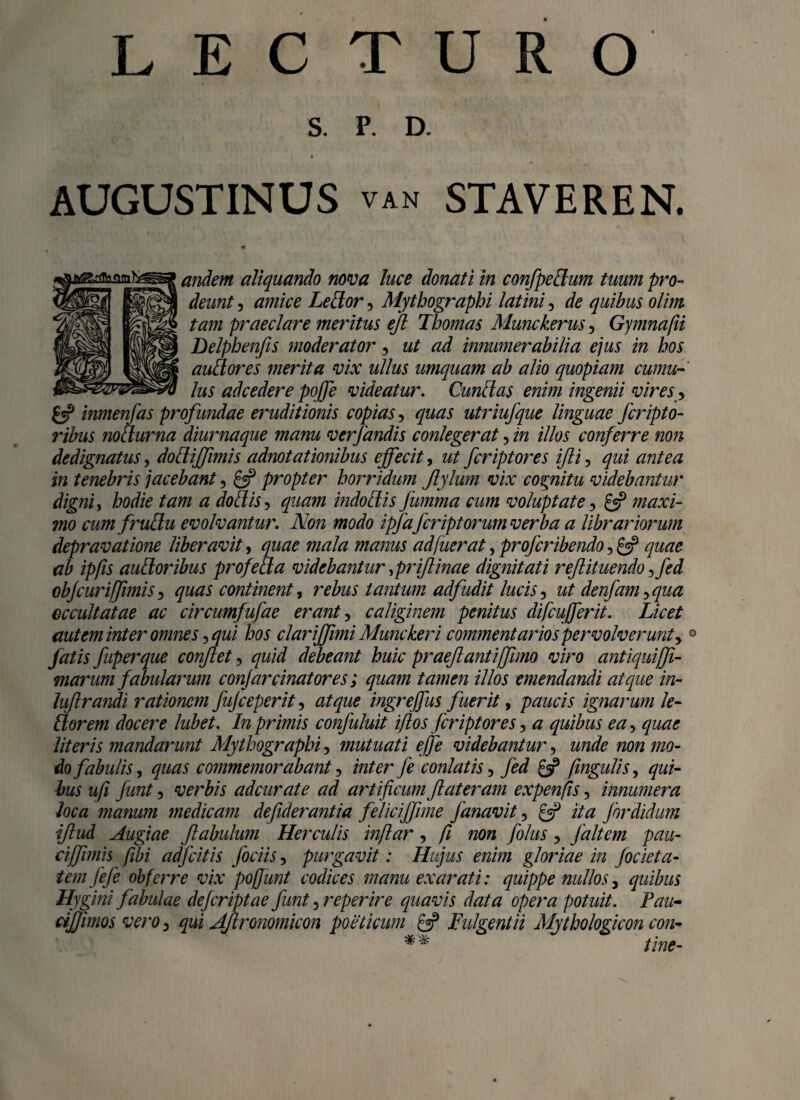 LECTURO S. P. D. AUGUSTINUS van STAVEREN. andem aliquando nova luce donati in confpedlum tuum pro¬ deunt , amice Ledlor, Mytbograpbi latini, de quibus olim tam praeclare meritus ejl Tbomas Munckeru-s, Gymnafii Delphenfis moderator, ut ad innumerabilia ejus in bos audior es merita vix ullus umquam ab alio quopiam cumu¬ lus ad cedere poffe videatur. Cundl as enim ingenii vires, & inmenfas profundae eruditionis copias, quas utriufque linguae fcripto- ribus nohlurna diurnaque manu verfandis conlegerat, in illos conferre non dedignatus, dodlijfimis adnotationibus effecit, ut fcriptores ifli, qui antea in tenebris jacebant, £«? propter borridum Jlylum vix cognitu videbantur digni, bodie tam a dodtis, quam indodlis fumma cum voluptate, £5? maxi¬ mo cum frudlu evolvantur. Non modo ipflafcriptorum verba a librariorum depravatione liberavit, quae mala manus adfuerat, proferibendo ,£5? quae ab ipfis audior ibus profedla videbantur ,priflinae dignitati rejlituendo ,fed objcuriffimis, quas continent, rebus tantum adfudit lucis, denfam, qua eccultatae ac circumfufae erant, caliginem penitus difcufferii. Licet aut em inter omnes, qui bos clariffimi Munckeri commentarios pervolverunt,0 fatis fuperque conflet, quid debeant buic praejiant i(fimo viro antiquiffi- marum fabularum conjarcinatores; quam tamen illos emendandi atque in- luflrandi rationem fujceperit, atque ingreffus fuerit, paucis ignarum le¬ dlor em docere lubet. In prunis confuluit iflos Jcriptores, a quibus ea, quae literis mandarunt Mytbograpbi, mutuati effle videbantur, unde non mo¬ do fabulis, quas commemorabant, inter fe conlatis, fed £^ fingulis, qui¬ bus ufi funt, verbis adeurate ad artificum flat eram expenfis, innumera loca manum medicam defiderantia feliciffune Janavit, £5? ita Jordidum iftud Augiae flabulum Herculis inflar, fi non folus, faltem pau- cijfimis fibi adfcitis Jociis, purgavit: Hujus enim gloriae in jocieta- temfefe obferre vix pofjunt codices manu exarati: quippe nullos, quibus Hygini fabulae dejeriptae funt, reperire quavis data opera potuit. Tau- ctjjimos vero, qui AJlronomicon poeticum £3? Fulgent ii Mytho logicon con- ** tine-