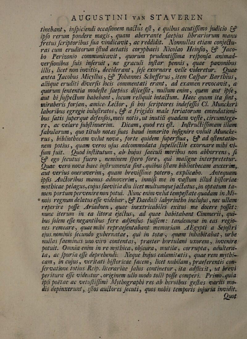 tinebant, infpiciendi occafionem natius ejl, e quibus acutijfimo judicio £3? ipfo rerum pondere magis, <^772 aberrante faepius librariorum manu fretus fcriptoribus fua vindicavit, ac reddidit. Nonnullas etiam conj e Au¬ ras cum eruditorum ijlud aetatis coryphaeis Nicolao Heinfio, £5? 5^0- bo Perizonio communicavit, quorum prudentijfma rejponfa animad- verfionibus fuis inferuit, «0 graculi inftar pennis, pavonibus illis 3 licet non invitis r deciderant •> fefe exornare velle videretur. antea Jacobus Micyllus, £5? Joh annes Scbejferus ^item Cafpar Barthius, aliique eruditi diverfis locis commentati erant, examen revocavit, <2 quorum fententia mode fle faepius difcejfit, nullum enim, ^ hi fufpettum habebant, locum reliquit intaftum. Haec quum ita finty miraberis for/an, Lector, te fcriptores indefeffis Cl. Munckeri laboribus egregie inluflratos, £5? frigfdis male feriatorum emendationi¬ bus fatis Juperque defenfos, meis notis ,ut inutili quadam vefe, circumtege¬ re, ac velare Jubflinuerim. Dicam, quod res eft. InflruAiffimam illam fabularum, quo titulo notas fuas haud inmerito infignire voluit Muncke- bibliothecam veht nova, /0/Y0 quidem fuperftua, £5? ^ oftentatio- nem potius, <7220772 wrflj’ ujus adcommodata Jupelleftile exornare mihi vi- fum f uit. Quod inflitutum, ab hujus faecuti moribus non abhorrens, fi £5? ^£0 Jecutus fuero , neminem )pero fore, qui maligne interpretetur. Quae vero nova haec inflrumenta fint, quibus jftam bibliothecam auxerim, verius oneraverim, <7220:772 brevi/fime potero, explicabo. Antequam ipfis AuAoribus manus admoverim, inrnifi me in vaflum illud hiflGriae. mythicae pelagus > cujusfaevitia diu licet multumque j ablatus yin optatum ta¬ men portum pervenire non potui. Nunc enim velut tempefate quadam in Mi- 0 «0« regnum delatus ejfe videbar, £5? Daedali labyrintho inclujus, 72^ ullam repcrire pojfe Ariadnen , <7220^ inextricabiles exitus me docere poffet: nunc iterum in ea litor a ejeflusr ad quae habitabant Cimmerii y qui¬ bus folem ef e negantibus fere adfenfus fuiffem: tandemque in eas regio¬ nes remeare, quae mihi repraefentabanl memoriam AEgypti a Sefqftri ejus, nominis fecundo gubernatae, qui in tota , <772/777/ inhabitabat, urbe nullas fa eminas unoviro contentas, praeter hortulani uxorem, invenire potuit. Omnia enim in re mythica, objcura, mutila, corrupta, adultera¬ ta , ac f puri a ejfe deprehendi; Neque hujus calamitatis 3 quae rem mythi¬ cam , i/2 , veritati hifloricae facem, te/ nubilam, praeferentis con¬ fervatione totius Rcip. literariae falus continetur, 2/0: addixit, w/ brevi peritura ejfe videatur,originem ullo modo tolli, pojfe comperi. Brimo,quia ipfi poetae ac vetuftiffimi Mythographi res ab heroibus geflas variis mo¬