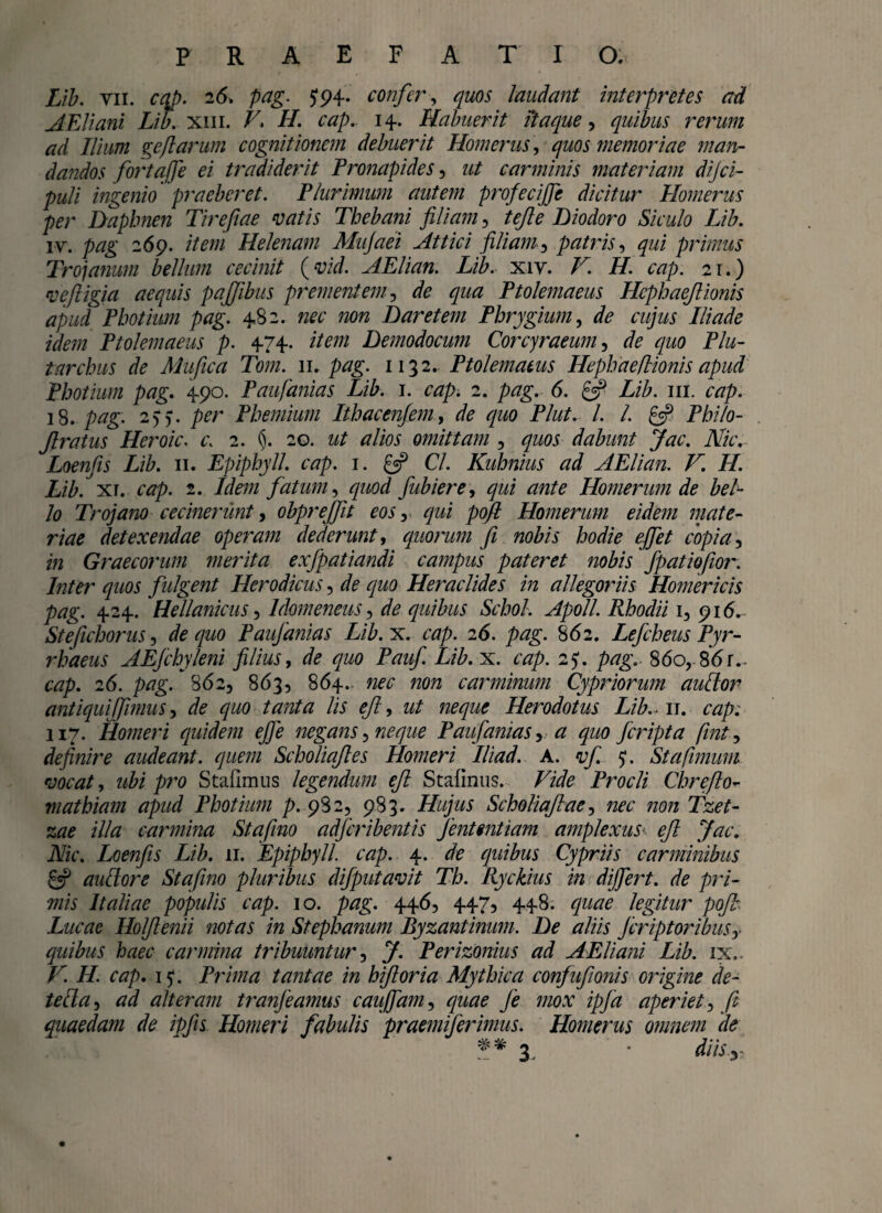 Lib. vii. caj). 26, pag. 594. confer, quos laudant interpretes ad AEliani Lib. xm. Z7. H. cap. 14. Habuerit itaque, quibus rerum ad Ilium ge[tarum cognitionem debuerit Homerus, quos memoriae man¬ dandos fortqffe ei tradiderit Pronapides, zz/ carminis materiam dijci- puli ingenio praeberet. Plurimum autem profecijfc dicitur Homerus per Daphnen Tirefiae vatis Thebani filiam, tejle Diodoro Siculo Lib. iv. pag 269. /7m Helenam Mujaei Attici filiam, patris, ^zzi primus Trojanum bellum cecinit (vid. AElian. Lib. xiv. V. H. cap. 21.) vefligia aequis pajjibus prementem, zfc ^zzzz Ptolemaeus HcphaeJUonis apud Photium pag. 482. nec non Daretem Phrygium, de cujus Iliade idem Ptolemaeus p. 474. z7m Demodocum Corcyraeum, zfc quo Plu- t archus de Mu fica Tom. 11. pag. 1132. Ptolemaeus Hepha e Itionis apud Photium pag. 490. Paufanias Lib. 1. cap. 2. pag. 6. £5? Lib. m. cap. 3 8. pag. 2)). per Phemium Ithacenfem, zfe quo Plut. I. /. £5? Philo- Jlratus Heroic. c\ 2. §. 20. ut alios omittam , quos dabunt Jac. Nic. Loenfis Lib. 11. Epiphyll. cap. 1. £3? C/. Kuhnius ad AElian. V. H. Lib. xi. czzp. 2. Idem fatum, quod fubiere, ^zzi zz/z/£ Homerum de bel¬ lo Trojano cecinerunt, obprejfit eos, #zz/ Homerum eidem mate¬ riae detexendae operam dederunt, quorum fi nobis hodie effiet copia, in Graecorum merita exfpatiandi campus pateret nobis fpatiofior. Inter quos fulgent Herodicus, zfe z/zzo Heraclides in allegoriis Homericis pag. 424. Hellanicus, Idomeneus, z/z? quibus Schol. Apoll. Rhodii 1, 916.- Stefichorus, de quo Paufanias Lib. x. cap. 26. pag. 862. Lefcheus Pyr¬ rhaeus AEfchyleni filius, zfc quo Pauf. Lib. x. zvz/>. 25*. /vzgv 86o,8<5r. czzp. 26. pag. 862, 863, 864. z^zz non carminum Cypriorum audior antiqui funus, de quo tanta lis ejl, zz/ zz^/zz^ Herodotus Lib.. 11. cap. 117. Homeri quidem efie negans, neque Paufanias ,a quo fcripta (int, definde audeant, quem Scholiqfiles Homeri Iliad. A. ^ 51. St a fimum vocat, ubi pro Stafimus legendum efi Stafinus. Z^zfe Procli Chrefito- mathiam apud Photium p. 98 2, 983. Hujus Scholiajlae, nec non fzet- zae illa carmina Stafino adfcribentis fentmtiam amplexus- ejl Jac. AzV. Loenfis Lib. 11. Epiphyll. cap. 4. zfe quibus Cypriis carminibus £«? audior e Stafino pluribus difputavit Th. Ryckius in differt, de pri¬ mis Italiae populis cap. 10. pag. 446, 447, 448. z/z/z?£ legitur pofi Lucae Holfienii notas in Stephanum Byzantinum. De aliis feriptoribus,- quibus haec carmina tribuuntur, y. Perizonius ad AEliani Lib. ix,. T7! H. cap. 15“. Prima tantae in hifioria Mythica confufionis origine de¬ tecta , zzz/ alteram tranfeamus cauffam, ^z/zz? je mox ipfa aperiet, fi quaedam de ipfis Homeri fabulis praemiferimus. Homerus omnem de 3, • z//zi 3.