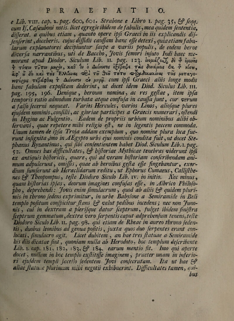 e Lib. vin. cap. i. pag. 600, 601* Strabone e Libro 1. pag. 35*, £2? feqq. cum Ifi Cajauboni notis, licet egregie ibidem de fabulis, mea quidemffententia, differat, a quibus etiam , quanto opere ipfi Graeci in iis explicandis dif- Jenferint, doceberis, cujus dijjidii cauffam hanc effe detexi, quia etiam fabu¬ larum explanatores decipiuntur fdepe a variis populis, de eodem heroe diverfa narrantibus ? uti de Baccho, Jovis femori injuto Indi haec me¬ morant apud Diodor. Siculum Lib. 11. pag. 123. $ £ optim T ToVoy TaTOV , JCCtO’ ‘ov 0 AjcytKTO? T6t$ $VVOLfMlS CK $ vcau, kfl 8 A x,ctl t«V f/£MZo/04 'sfet T8 Sea tsth rsff^yL^ix,a>Avotjf rois \xiT<x.yi- ye<Tg^i? TtfioLtpQotj r Aiovvcny dv /nvpZ. cum ipfi Graeci aliis longe modis hanc fabulam expofitam dederint, ut docet idem Diod. Siculus Lib. w\. pag. 195, 196. Denique, heroum nomina, ac res geftae , item ipfa temporis ratio admodum turbata atque confuja in caujfa ffunt, cur verum a ffalfo Jecerni nequeat. Varios Hercules, varios Linos, aliofque plures ejujdem nominis, confilii, #<; gloriae participes a Graecis numerari ^oflendi in Hygino ac Fulgent io. Eadem de propriis urbium nominibus alibi ob- fervavi, repetere mihi religio eft, ne in legentis peccem commoda. Unum tamen de ipfa Troja addam exemplum , quo nomine plura loca fue¬ runt infignita ffmo in AEgypto urbs ejus nominis condita fuit, ut docet St e- phanus Byzantinus, qui fibi confentientem habet Diod. Siculum Lib.\. pag. 52. Omnes has difficultates, £5? hifl oriae Mythicae tenebras viderunt ipfi ex antiquis hifloricis, quare, 777/ veram hifloriam confcribendam ani¬ mum adpulerunt, omiffis, heroibus gefta effe fingebantur, or^r- fumferunt ab Heraclidarum reditu, w/ Ephorus Cumaeus, Calliflhe- nes £5? Theopompus y t effle Diodoro Siculo Lib. iv. in initio. Nec minus, quam hiflorias ipjas, deorum imagines confujas effe, /« Albrico Philofo- pho, deprehendi: Jovis enim fimulacrum, quod ab aliis & quidem pluri¬ mis in throno ffedens exprimitur, m z/rZ?? Babylone a Semiramide in Beli templo pofitum conjpicitur flans £5? vehit pedibus incedens; nec non Juno¬ nis , a/i /» dextram a pieriffque datur ffceptrum, fulget ibidem finiflra fieptrum gennnatum, dextra vero ferpentis caput adprehenjum tenens, te fle Diodoro Siculo Lib. 11. pag. 98. qui etiam de Rheae in aureo throno (eden¬ tis , duobus leonibus ad genua po fitis, juxta quos duo fferpentes erant con- locati, fmiulacro agit. Licet dubitem , /w tres flatuae a Semiramide his diis dicatae fint, quoniam nulla ab Herodoto, hoc templum dejeribente Lib. 1. a?/). 181, 182, 183, £5? 184«. earum mentio fit. Imo qui aperte docet, nullam in hoc templo exflitijfe imaginem, praeter unam in inferio¬ ri ejufdem templi Jacello /edentem Jovi con/aratam. Ita ut hae £«?