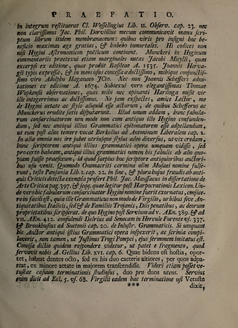 in integrum rejlituerat Cl. Weffelingius Lib. il Obferv. cap. 23. nec non clarijfimus Jac. Phil. Dorvillius mecum communicavit manu feri* ptum librum itidem membranaceum: quibus viris pro infigni hoc be¬ neficio maximas ago gratias, £3? habebo inmortales. Hi codices non nifi Hygini Afronomicon poeticum continent. Munckeri in Hyginum commentariis praetexui etiam marginales notas Jacobi Micylli, quas excerpfi ex editione, quae prodiit Bafileae A. 15*35*. Joannis Herva¬ gii typis exprejfa, & in meos ufus concejfa a doflijfimo, mihi que conjundif- fimo viro Adolpho Hagaimco JCto. Nec non Joannis Schejferi adno- tationes ex editione A. 1674. Subtexui vero elegantijfimas Thomae fVopkenfii obferv ationes, quas mihi nec opinanti Harlinga mifit vir ille integerrimus ac dodijfimus. Ne jam exfpedes , amice Letlor, me de Hygini aetate ac Jlylo aliquid e/Je alturum , de quibus Schejferus ac Munckerus erudite fatis difputarunt. Illud unum addam , hunc fabula¬ rum confarcinatorem non modo non cum antiquo illo Hygino confunden¬ dum 5 fed nec antiqui illius Grammatici epitomatorem cjfe adpeliandum, ut eum pofi alios temera vocat Berkelius ad Antoninum Liberalem cap. z. In alia omnia nos ire jubet utriujque ftyius adeo diverfus, ut vix credam , hunc feriptorem antiqui illius grammatici opera umquam vidiffe , fed procerto habeam, antiqui illius grammatici nomen his fabulis ab alio quo¬ piam fuifie praefixum, id quodjaepius hoc Jcriptore antiquioribus auaori- bus ufu venit. Quomodo Onomacriti carmina olim Mufaei nomine fulfe- runt5 tefle Paujania Lib.i. cap. 22. in fine, & plura hujus fraudis ab anti¬ quis Criticis detefta exempla profert Phil. Jac. Mauffacus in dijfertatione de Arte Critica pag.297. £«?Jeqq. quae legitur poft Harpocrationis Lex icon. Un¬ de vero hic fabularum confarcinater Hygini nomine fuerit exornatus, conjice¬ rem facili ejl, quia ille Grammaticus non modo de Virgilio, urbibus five An¬ tiquitatibus Italicis ,fed £5? de Familiis Trojanis, Diis penatibus, ac deorum proprietatibus fcripferat. de quo Hygino poft Servium adx. AEn. 389. & ad Vil AEn 4.12. eonfulendi Lelrius ad Senecam in Hercule Furente vj. 337. & Broukbufms ad Suetonii cap» 20. delnluftr. Grammaticis. Si umquam hic AuQor antiqui iftius Grammatici opera infpexerit, ac fer inia compi¬ laverit, non tamen, ut Juftinus TrogiPompei, ejus fermonemimitatusefl. Concifa didio quidem rejpondere videtur, ut patet e fragmento, quod fervavit nobis A. Gellius Lib. xvi. cap» 6. Quae bidens eft hoftia, opor¬ tet , habeat dentes o&o, fed ex his cluo caeteris altiores 5 per quos adpa- reat, ex minore aetate in majorem tranfcendifle. Videri etiam poffetve- tufiae cafuum terminationis fudiofus , duo pro duos utens. Servius §nim dicit ad EcL 5. vf. 63. Virgilii eadem hac terminatione uji Vetufte