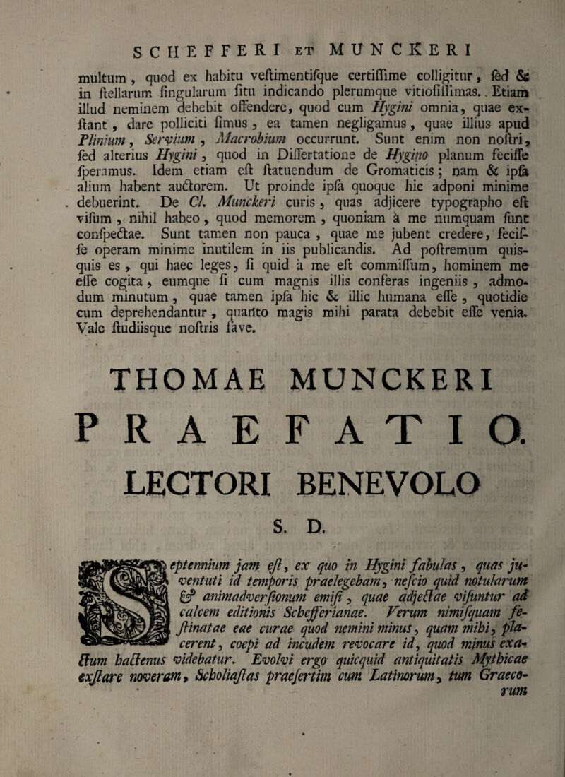 SCH EFFERI et MUNCKERI multum , quod ex habitu veflimentifque certiffime colligitur, fed & in flellarum fingularum fitu indicando plerumque vitiofillimas.. Etiam illud neminem debebit offendere, quod cum Hygini omnia, quae ex- flant , dare polliciti fimus , ea tamen negligamus , quae illius apud Plinium, Servium , Macrobium occurrunt. Sunt enim non nollri, fed alterius Hygini, quod in JDifTertatione de Hygino planum fecifTe fperamus. Idem etiam efl flatuendum de Gromaticis; nam & ipfa alium habent au&orem. Ut proinde ipfa quoque hic adponi minime . debuerint. De C/. Munckeri curis, quas adjicere typographo efl vifum , nihil habeo , quod memorem , quoniam a me numquam funt confpedlae. Sunt tamen non pauca , quae me jubent credere, fecif- fe operam minime inutilem in iis publicandis. Ad poflremum quis¬ quis es r qui haec leges, fi quid a me efl commifTum, hominem me efTe cogita, eumque fi cum magnis illis conferas ingeniis , admo* dum minutum , quae tamen ipfa hic & illic humana efTe , quotidie cum deprehendantur , quarlto magis mihi parata debebit efTe venia. Vale fludiisque noflris fave. THOMAE MUNCKERI PRAEFATIO. LECTORI BENEVOLO S. D. eptennium jam ejl, ex quo in Hygini fabulas , quas ju¬ ventuti id temporis praelegebam, nefcio quid notui arum animadverfionum emifi, quae adjetlae vijuntur ad calcem editionis Scbejferianae. Verum nimifquam fe- Jlinatae eae curae quod nemini minus, quam mihi, pla¬ cerent , coepi ad incudem revocare id, quod minus exa¬ ptum haPtenus videbatur. Evolvi ergo quicquid antiquitatis Mythicae exjlare noveram > Scholiajlas praejertim cum Latinorum y tum Graeco- - rum