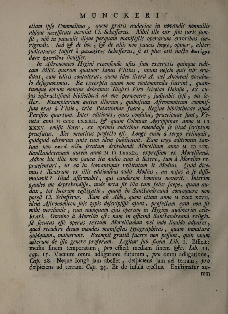 M.UNCKERI ‘ etiam ipfe Commelinus , quem gratis audaciae in novandis nonnullis abfque necejjitate accufat Cl. Schejferus. Nihil ille vir fibi juris fum- fit , nifi in pauculis iifque perquam manifejlis operarum erroribus cor¬ rigendis. Sed £5? de hoc , £5? de aliis non paucis longe, opinor , aliter judicaturus fuijfet 0 fjLautoLtiiTy$ Schejferus, ji ei plus otii natio hvTt&s dare ^ovri^(ts licuijfet. In AJlronomico Hygini recenfendo ufus fum excerptis quinque codi¬ cum MSS.. quorum quatuor lanus Vlitius , unum nefcio quis vir eru¬ ditus , cum editis contulerat, quem ideo litera A. vel Anonymi vocabu¬ lo defignavimus. Ea excerpta quam non contemnenda fuerint, quan¬ tumque eorum nomine debeamus IUuJlri Viro Nicolao Heinfio , ex cu¬ jus injlrudiffimd bibliotheca ad me pervenere , judicabis ipfe , mi le- Itor. Exemplarium autem illorum , quibufcum AJlronomicum commif- fum erat a Vlitio, tria Petavianae fuere, Regiae bibliothecae apud Parifios quartum. Inter editiones , quas confului, praecipuae funt , Ve¬ neta anni m cccc lxxxii. £5? quam Coloniae Agrippinae anno m id xxxv. emifit Soter, ex optimis codicibus emendafie fe illud fcriptum praefatus. Nec mentitus profecto eft. Longi enim a tergo relinquit, quidquid editorum ante eum idem publicavit. Eam ergo editionem tan¬ tum non kiltcl 7ro$oL fecutum deprehendi Morellium anno m id lix. Sandandreanam autem amo m id lxxxix. exprejfam ex Morelliand. Adhoc hic illic non pauca ita video cum a Sotere, tum a Morellio re- praefentari , ut ea in Novantiquis reftitutum it Modius. Quid dice¬ mus ? Neutram ex illis editionibus vidit Modius , an vifas a fe dijfi- mulavit ? Illud affirmabit, qui candorem hominis noverit. Interim gaudeo me deprehendijfe, unde orta fit illa tam felix jaepe, quam au¬ dax , tot locorum cqjligatio , quam in Sandandreand concoquere non potejl Cl. Schejferus. Nam ab Aldo, quem etiam anno m cccc xcvii. idem Aftronomicon Juis typis defcripfijfe ajunt, profedam eam non fit mihi verifimile , cum numquam ejus operam in Hygino audiverim cele¬ brari. Omnino a Morellio ejl: nam in officina SanElandreand religio- fi fecutas ejfe operas textum Morelliarium vel inde liquido adparet, quod recudere demo mendas manifejlas typographicas, quam inmutare quidquam, maluerunt. Exempli gratia facere non poffum , quin unum alterum de ijlo genere proferam. Legitur fub finem Lib. 1. Efficit; media finem temperatum, pro efficit mediam finem £«?c. Lib. 11. cap. ii). Vacuum omni adligationi futurum, pro omni adligatione, Cap. 28. Neque longe jam abeffet, defpiciens jam ad terram, pro defpiciens ad terram. Cap. 3^. Et de infula eje&us. Exiftimatur au¬ tem