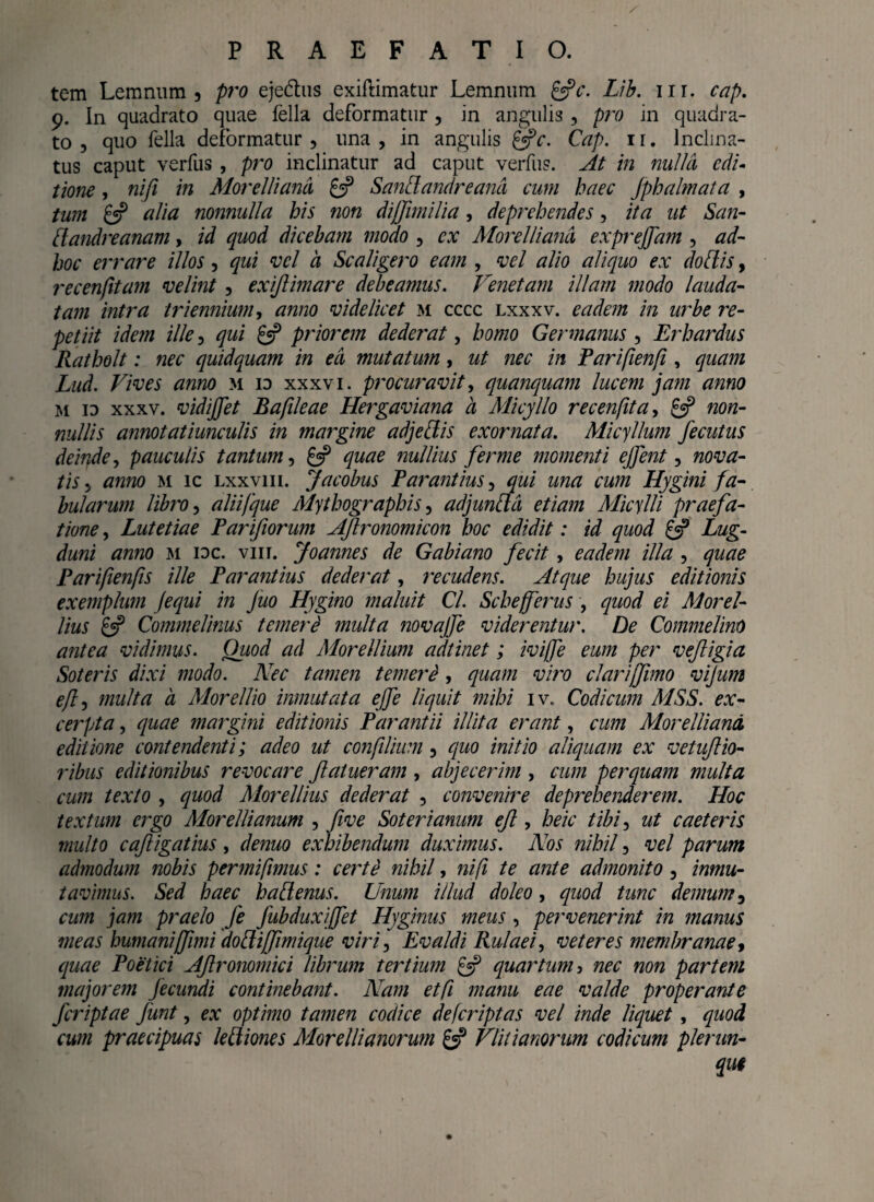 tem Lemnnm 3 pro eje&us exiflimatur Lemnum &c. Lib. ur. cap. 9. In quadrato quae fella deformatur, in angulis , pro in quadra¬ to , quo fella deformatur, una, in angulis &c. Cap. ir. Inclina¬ tus caput verfus , pro inclinatur ad caput verfiis. At in nulla edi¬ tione , nifi in Morelliand £3? Sandandreand cum haec Jphalmata , tum £5? alia nonnulla his non dijfimilia, deprehendes, ita ut San- dandreanam, id quod dicebam modo , ex Morelliand exprejfam , ad- hoc errare illos, qui vel a Scaligero eam , vel alio aliquo ex doliis, recenjitam velint , exijlimare debeamus. Venetam illam modo lauda¬ tam intra triennium, anno videlicet m cccc lxxxv. eadem in urbe re¬ petiit idem ille, qui £5? priorem dederat, homo Germanus, Er bardus Ratholt: nec quidquam in ed mutatum, ut nec in Parifienf, quam Lud. Vives anno m io xxxvi. procuravit, quanquam lucem jam anno m id xxxv. vidiffet Bafileae Hergaviana a Micyllo recenfita, £5? non¬ nullis annotatiunculis in margine adjeliis exornata. Micyllum fecutus deinde, pauculis tantum, £^ quae nullius ferme momenti effert, nova¬ tis , anno m ic lxxviii. Jacobus Parantius qui una cum Hygini fa¬ bularum libro, aliifque Mythographis, adjundd etiam Micylli praefa¬ tione , Lutetiae Parifiorum AJlronomicon hoc edidit: id quod £5? Lug¬ duni anno m ioc. viii. Joannes de Gabiano fecit, eadem illa , quae Parifienfis ille Par antius dederat, recudens. Atque hujus editionis exemplum Jequi in Juo Hygino maluit Cl. Schefferus , quod ei Morel- lius £5? Commelinus temeri multa novajfe viderentur, De Commelino antea vidimus. Oiiod ad Morellium adtinet; iviffe eum per vefigia Soteris dixi modo. Nec tamen temere , quam viro clarijfimo vijum efti multa a Morellio inmutata effe liquit mihi iv. Codicum MSS. ex¬ cerpta , quae margini editionis Parant ii illita erant, cum Morelliand editione contendenti; adeo ut coti filium, quo initio aliquam ex vetufio- ribus editionibus revocare ftalueram , abjecerim , cum perquam multa cum texto , quod Morellius dederat , convenire deprehenderem. Hoc textum ergo Morellianum , fwe Soter i anum ejl, heic tibi, ut caeteris multo caftigatius, denuo exhibendum duximus. Nos nihil, vel parum admodum nobis permifimus: certe nihil, nifi te ante admonito, inmu- tavimus. Sed haec hadenus. Unum illud doleo, quod tunc demum, cum jam praelo je fubduxiffet Hyginus meus, pervenerint in manus meas humaniffimi dodijfimique viri, Evaldi Rulaei, veteres membranae, quae Poetici Aftronomici librum tertium £5? quartum 3 nec non partem majorem Jecundi continebant. Nam etfi manu eae valde properante feriptae funt, ex optimo tamen codice deferiptas vel inde liquet, quod cum praecipuas lediones Morelli anorum £3? Vlil i anorum codicum plerun- que