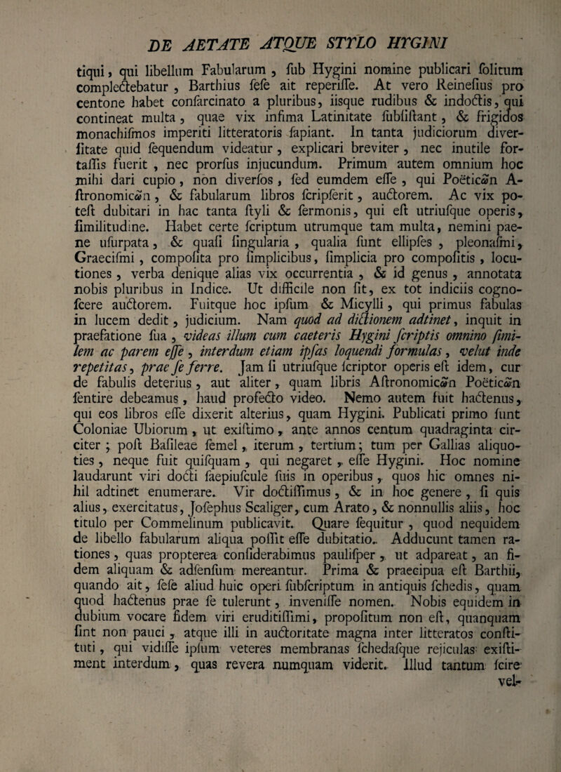 tiqui j qui libellum Fabularum , fub Hygini nomine publicari folitum compledebatur , Bartbius fele ait reperifle. At vero Reinefius pro centone habet confarcinato a pluribus, iisque rudibus & indo&is, qui contineat multa , quae vix infima Latinitate fubliftant, & frigidos monachifmos imperiti litteratoris fapiant. In tanta judiciorum diver- litate quid fequendum videatur, explicari breviter , nec inutile for- talfis fuerit , nec prorfus injucundum. Primum autem omnium hoc mihi dari cupio , non diverfos, fed eumdem efle , qui Poeticen A- ftronomican , & fabularum libros fcripferit, au&orem. Ac vix po- teft dubitari in hac tanta ftyli & Termonis, qui eft utriufque operis, fimilitudine. Habet certe fcriptum utrumque tam multa, nemini pae¬ ne ufurpata, & quali lingularia , qualia funt ellipfes , pleonafmi, Graecifmi , compolita pro limplicibus, fimplicia pro compofitis , locu¬ tiones , verba denique alias vix occurrentia , & id genus , annotata nobis pluribus in Indice. Ut difficile non fit, ex tot indiciis cogno- fcere au&orem. Fuitque hoc ipfum & Micylli, qui primus fabulas in lucem dedit, judicium. Nam quod ad didionem adtinet, inquit in praefatione fua , videas illum cum caeteris Hygini j'criptis omnino fimi- lem ac parem ejfe, interdum etiam ipfas loquendi formulas, velut inde repetitas, prae fe ferre. Jam li utriufque Icriptor operis eft idem, cur de fabulis deterius, aut aliter, quam libris Aftronomicafn Poeticen fentire debeamus, haud profedto video. Nemo autem fuit hadlenus, qui eos libros efle dixerit alterius, quam Hygini. Publicati primo funt Coloniae Ubiorum ut exiftimo , ante annos centum quadraginta cir¬ citer \ poft Bafileae femel * iterum , tertium; tum per Gallias aliquo¬ ties , neque fuit quifquam , qui negaret , efle Hygini. Hoc nomine laudarunt viri do&i faepiufcule fuis in operibus quos hic omnes ni¬ hil adtinet enumerare. Vir do&iffimus, & in hoc genere , li quis alius, exercitatus, Jofephus Scaliger, cum Arato, & nonnullis aliis, hoc titulo per Commelinum publicavit. Quare fequitur , quod nequidem de libello fabularum aliqua polTit efle dubitatio.. Adducunt tamen ra¬ tiones , quas propterea conliderabimus paulifper , ut adpareat, an fi¬ dem aliquam & adfenfum mereantur. Prima & praecipua eft Barthii, quando ait, fefe aliud huic operi fubfcriptum in antiquis fchedis, quam quod hactenus prae fe tulerunt, invenifle nomen. Nobis equidem in dubium vocare fidem viri eruditiffimi, propolitum non eft, quanquam lint non pauci, atque illi in audioritate magna inter litteratos confti- tuti, qui vidifle iplum veteres membranas fcliedafque rejiculas exifti- ment interdum, quas revera numquam viderit. Illud tantum Icire veL