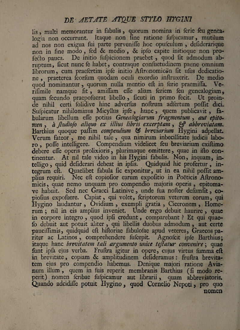 lis 5 multi memorantur in fabulis, quorum nomina in ferie feu genea¬ logia non occurrunt. Itaque non fine ratione fufpicamur, mutilum ad nos non exigua fui parte pervenifle hoc opufculum , defiderarique non in fine modo , fed & medio , & ipfo capite initioque non pro¬ fecto pauca. De initio fufpicionem praebet , quod fit admodum ab¬ ruptum , ficut nunc fe habet , contraque confuetudinem paene omnium librorum, cum praefertim ipfe initio AftronomicaJn fit ufus dedicatio¬ ne , praeterea leorfum quodam oculi exordio inftruxerit. De medio quod nominantur, quorum nulla mentio eft in ferie praemifla. Ve- rifimile namque fit, amiflam efle aliam feriem feu genealogiam, quam fecundo praepofuerat libello, ficuti in primo fecit. Ut proin¬ de nihil certi foliaive hinc adverfus noftrum adfertum poiTit dici. Sulpicatur nihilominus Micyllus ipfe, hunc, quem publicavit, fa¬ bularum libellum efle potius Genealogiarum fragmentum , aut epito¬ men , a Jludiofo aliquo ex illius libris excerptam, £5? abbreviatam. Barthius quoque palfim cotnpendium & breviarium Hygini adpellat. Verum fateor , me nihil tale, qua nimirum inbecillitate judicii labo¬ ro , pofle intelligere. Compendium videlicet feu breviarium exiftimo debere efle operis prolixioris, plurimaque omittere, quae in iflo con¬ tinentur. At nil tale video in his Hygini fabulis. Non, inquam, in- telligo, quid defiderari debeat in ipfis. Quidquid hic profertur, in¬ tegrum eft. Quaelibet fabula fic exponitur, ut in ea nihil poiTit am¬ plius requiri. Nec eft copiofior earum expolitio in Poeticis Aftrono- micis, quae nemo unquam pro compendio majoris operis, epitoma- ve habuit. Sed nec Graeci Latinive, unde lua nofter defiimfit, co- piofius expofuere. Capiat, qui volet, fcriptorem veterem eorum, qui Hygino laudantur , Ovidium , exempli gratia , Ciceronem , Home¬ rum ; nil in eis amplius inveniet. Unde ergo debuit haurire, quae in corpore integro , quod ipfi credunt, comparebant ? Et qui quae- fo debuit aut potuit aliter, qui libellis duobus admodum , aut certe pauciflimis, quidquid eft hiftoriae fabulofae apud veteres, Graecos pa¬ riter ac Latinos, comprehendere fufcepit. Agnofcit ipfe Barthius; itaque hanc brevitatem tali argumento unice tejlatur convenire; quae funt ipfa ejus verba. Fruftra igitur in opere, cujus virtus fumma eft in brevitate, copiam & amplitudinem defideramus: fruftra brevita¬ tem ejus pro compendio habemus. Denique majori ratione Avia¬ num illum , quem in filis reperit membranis Barthius (fi modo re- perit) nomen fcribae fufpicamur aut librarii, quam abbreviatoris. Quando adcidifle potuit Hygino, quod Cornelio Nepoti, pro quo nomen