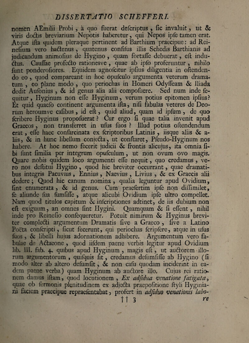 nomen AEmilii Probi , a quo fuerat defcriptus , fic invaluit , ut &; viris dodis breviarium Nepotis haberetur, qui Nepos ipfe tamen erat. Atque ifta quidem pleraque pertinent ad Barthium praecipue: ad Rei- nefium vero hadenus, quatenus confifus illis Schedis Barthianis ad judicandum animofius de Hygino , quam fortalfe debuerat, eft indu- dus. Caullae profedo rationesve , quae ab ipfo proferuntur , nihilo funt ponderoiiores. Equidem agnofcitur ipfius diligentia in oftenden- do eo , quod compareant in hoc opufculo argumenta veterum drama¬ tum , eo plane modo 5 quo periochas in Homeri Odyfleam & Iliada dedit Aufonius ? & id genus alia alii compofuere. Sed num inde fe- quitur, Hyginum non efie Hyginum, verum potius epitomen ipfius? Et quid quaefo continent argumenta ifta, nili fabulas veteres de Deo¬ rum heroumve cafibus, id efl, quid aliud, quam id ipfum , de quo fcribere Hyginus propofuerat ? Cur ergo fi quae talia invenit apud Graecos, non transferret in ufus fuos ? Illud potius oftendendum erat, efie haec conlarcinata ex fcriptoribus Latinis , iisque aliis & a- liis, & in hunc libellum conjeda, ut conftaret, Pfeudo-Hyginum nos habere. At hoc nemo fecerit judicii & frontis alicujus, ita omnia fi- bi funt fimilia per integrum opufculum, ut non ovum ovo magis. Quare nobis quidem loco argumenti efie nequit, quo credamus, ve¬ ro nos defiitui Hygino , quod hic breviter occurrant, quae dramati¬ bus integris Pacuvius, Ennius, Naevius, Livius 5 & ex Graecis alii dedere ; Quod hic canum nomina , qualia leguntur apud Ovidium, fint enumerata , & id genus. Cum praefertim ipfe non dillimilet, fe aliunde fua fumfifte , atque alicubi Ovidium ipfe ultro compellet. Nam quod titulos capitum & inlcriptiones adtinet, de iis dubium non eft exiguum, an omnes fint Hygini. Quamquam & fi efient, nihil inde pro Reinefio confequeretur. Potuit nimirum & Hyginus brevi¬ ter compledi argumentum Dramatis five a Graeco , live a Latino Poeta confcripti, ficut fecerunt, qui periochas fcriplere, atque in ufus fuos, & libelli hujus adornationem adhibere. Argumentum vero fa¬ bulae de Adaeone , quod iifdem paene verbis legitur apud Ovidium lib. III. fab. 4. quibus apud Hyginum , magis eft , ut audorem illo¬ rum argumentorum , quifquis fit, credamus defumfifte ab Hygino (fi modo alter ab altero defumfit, & non cafu quodam inciderint in ea¬ dem paene verba) quam Hyginum ab audore illo. Cujus rei ratio¬ nem damus iftam, quod locutionem , Ex adfidua venatione fatigata, quae ob fermonis plenitudinem ex adjeda praepofitione ftyli Hyginia- ni faciem praecipue repraefentabat 5 profert in adfiduo venationis labo- tt 3 re