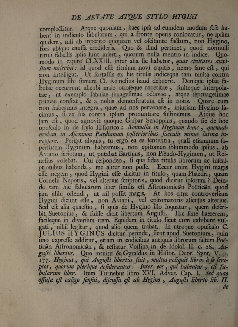 comple&itur. Atque quoniam, haec ipfa ad eumdem modum fele ha¬ bent in indiculo fabularum , qui a fronte operis conlocatur, ne ipfum quidem, nili ab inperito quopiam vei ofcitante fadhim, non Hygino, fors abfque caulfa credideris. Quo & illud pertinet, quod nonnulli tituli fabellis ipfis lunt inlerti, quorum nulla mentio in indice. Quo¬ modo in capite CLXX11I. inter alia iic habetur, quae civitates auxi¬ lium miferint: id quod efle titulum novi capitis, nemo fane eft, qui non intelligat. Ut fortaflis ex his titulis indiceque tam multa contra Hyginum fibi fumere CL Keinefius haud debuerit. Denique ipfae fa¬ bulae occurrunt alicubi male otiofeque repetitae , ftulteque interpola¬ tae , ut exemplo fabulae fexagefimae odlavae , atque feptuagefimae primae conflat, & a nobis demonftratum ell in notis. Quare cum non habeamus integra, quae ad nos pervenere, injuriam Hygino fa¬ cimus , ii ex his contra ipfum pronuntiare fuflinemus. Atque hoc jam efc, quod agnovit quoque Gafpar Schoppius, quando lic de hoc opufculo in de Itylo Hiflorico : Nonnulla in Hyginum, hunc, quemad¬ modum in Afconium Paedianum poflerioribus faeculis minus latina in- repjere. Pergat aliquis, tu ergo ea es fententia , quali etiamnum fu** perllitem Hyginum habeamus, non epitomen folummodo iplius, ab Aviano fcriptam, ut putabat Barthius, non Pfeudo-Hyginum, ut Rei- nelius volebat. Cui refpondeo, fi qua fides titulis librorum ac infcri- ptionibus habenda , me aliter non polle. Eccur enim Hygini magis efle negem , quod Hygini elfe dicitur in titulo, quam Phaedri, quam Cornelii Nepotis, vel alterius fcriptoris, quod dicitur ipforum ? Dein¬ de tam hic fabularum liber fimilis eft Aftronomican Poeticen quod jam alibi oftendi, ut nil poffit magis. At hos citra controverliam Hygini dicunt efle , non Aviani, vel epitoma toris alicujus alterius. Sed ell alia quaeftio , fi quis de Hygino illo loquatur , quem delcri- bit Suetonius, & fuifle dicit libertum Augufli. Hic fane haererem, facileque in diverfiim irem. Equidem in titulo ficut eum exhibent vul¬ gati , nihil legitur, quod alio quem trahat. In utroque opufculo C. JULIUS HYGINUS dicitur perinde, ficut apud Suetonium, quin imo exprefie additur, etiam in codicibus antiquis librorum faltem Poe¬ ticen Aftronomicen , & teftatur Vofllus, in de Idolol. II. c. 28Au¬ gufli libertus. Quo intuitu & Gyraldus in Hiftor. Deor. Synt. V. p. 177. Hyginus, qui Augufli libertus fuit, multos reliquit libros a fe fcri- ptos, quorum plerique defiderantur. Inter eos , qui habentur , eft fa¬ bularum liber. Item Turnebus libro XVI. Ad ver. Cap. I. Sed quae offuja ejl caligo fenfui> dijcujfa efl ab Hygino , Augufli liberto lib. II.