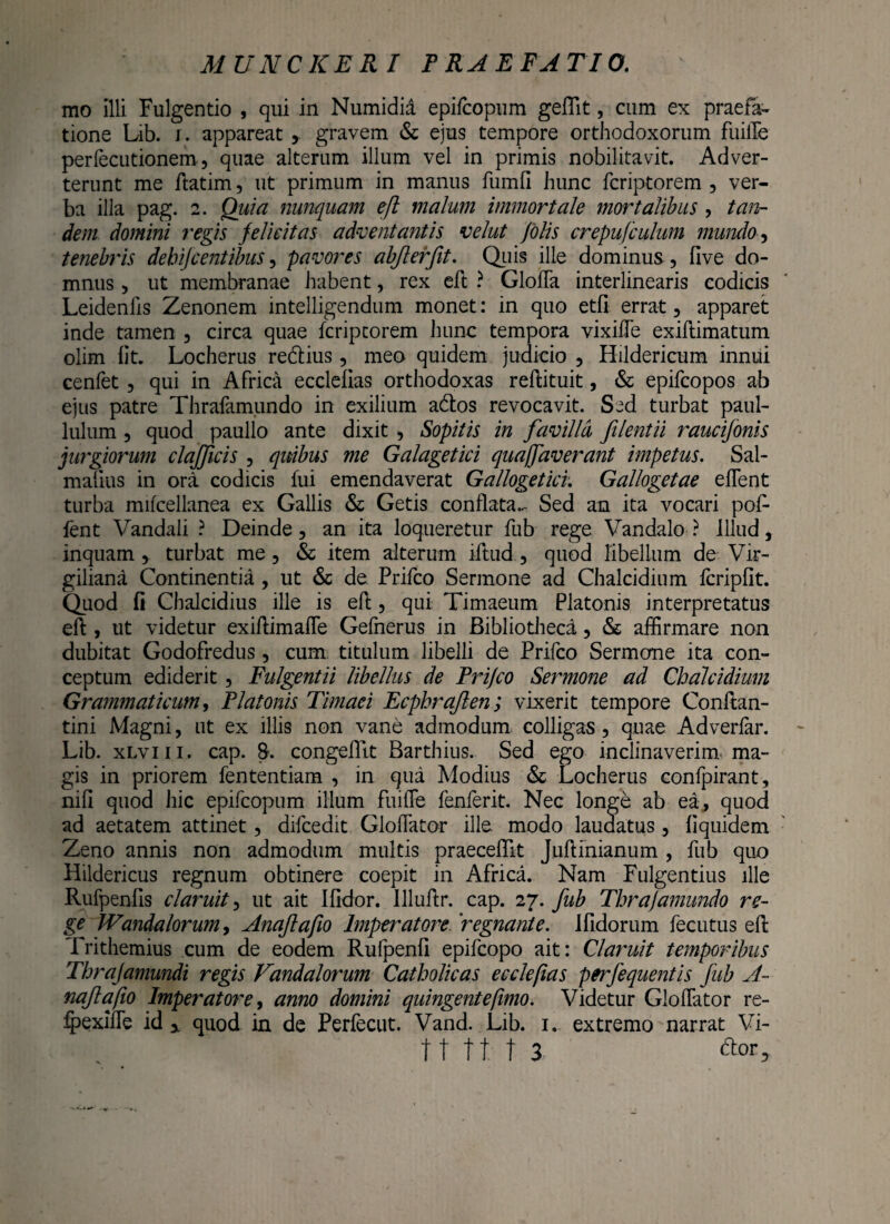 mo Illi Fulgendo , qui in Numidia epifcopum geflit, cum ex praefa¬ tione Lib. j. appareatgravem & ejus tempore orthodoxorum fuiiTe perfecutionem, quae alterum illum vel in primis nobilitavit. Adver¬ terunt me ftatim, ut primum in manus fumfi hunc fcriptorem , ver¬ ba illa pag. 2. Quia nunquam eft malum immortale mortalibus , tan¬ dem domini ?'egis felicitas adventantis velut J'olis crepufculum mundo, tenebris debifcentibus, pavores abjlerfit. Quis ille dominus , five do¬ mnus , ut membranae habent, rex eft ? GloiTa interlinearis codicis Leidenlis Zenonem intelligendum monet: in quo etfi errat, apparet inde tamen , circa quae fcriptorem hunc tempora vixilTe exiftimatum olim lit. Locherus redtius, meo quidem judicio , Hildericum innui cenfet, qui in Africa ecclefias orthodoxas reftituit, & epifcopos ab ejus patre Thrafamundo in exilium a&os revocavit. S^d turbat paul- lulum , quod paullo ante dixit , Sopitis in favilla filentii raucijonis jurgiorum clafficis , quibus me Galagetici quaffaverant impetus. Sal- malius in ora codicis fui emendaverat Gallogetici. Gallogetae eflent turba mifcellanea ex Gallis & Getis conflata..- Sed an ita vocari pof fent Vandali ? Deinde, an ita loqueretur fub rege Vandalo ? illud, inquam, turbat me, & item alterum iftud., quod libellum de Vir- giliana Continentia , ut & de. Prifco Sermone ad Chalcidium fcripfit. Quod fi Chalcidius ille is eft, qui Timaeum Platonis interpretatus eft , ut videtur exiftimaffe Gefnerus in Bibliotheci, & affirmare non dubitat Godofredus, cum titulum libelli de Prifco Sermone ita con¬ ceptum ediderit, Fulgentii libellus de Prifco Sermone ad Chalcidium Grammaticum, Platonis Timaei Ecphrajlen; vixerit tempore Conftan- tini Magni, ut ex illis non vane admodum colligas , quae Adverfar. Lib. xlviii. cap. 8. congeillt Barthius. Sed ego inclinaverim-ma¬ gis in priorem fententiam , in qua Modius & Locherus confpirant, nifi quod hic epifcopum illum fuiiTe fenferit. Nec longe ab ea, quod ad aetatem attinet, difcedit Gloffator ille, modo laudatus, fiquidem Zeno annis non admodum multis praecellit Juftinianum , fub quo Hildericus regnum obtinere coepit in Africa. Nam Fulgentius ille Rufpenfis claruit, ut ait Ifidor. llluftr. cap. 27. fub Thrajamimdo re¬ ge Wandalorum, Anafafio Imperatore.''regnante. J fidorum fecutus eft Trithemius cum de eodem Rufpenfi epifcopo ait: Claruit temporibus Thrajamundi regis Vandalorum Catholicas ecclefias perfequentis fub A- nqjlafio Imperatore, anno domini quingentefimo. Videtur Gloffator re- ipexiffe id y quod in de Perfecut. Vand. Lib. 1. extremo narrat Vi-