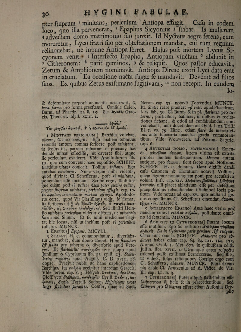 pter ftuprum 1 minitans, periculum Antiopa effugit. Cafu in eodem loco, quo illa pervenerat, * Epaphus Sicyonius 3 ftabat. Is mulierem 4adve&am domo matrimonio fuo junxit. Id Ny&eus aegre ferens, cum moreretur, Lyco fratri fuo per obteftationem mandat, cui tum regnum relinquebat, ne inpune Antiopa ferret, Hujus poli mortem Lycus Si¬ cyonem venit.' J Interfe&o Epapho, Antiopam vin&am 6 abduxit in 7 Citheronem: 8 parit geminos, 9 & reliquit. Quos paftor educavit, Zetum «Se Amphionem nominavit. Antiopa Dircae uxori Lyci data erat in cruciatum. Ea occafione na&a fugae fe mandavit. Devenit ad filios fuos» Ex quibus Zetus exiftimans fugitivam, 10 non recepit. In eundem & deformitate corporis ac mentis occurrunt, fit bona forma pro forma praeftanti. Confule Celeb. Burm. ad Phaedr. m. 8, 15. Sic Grae¬ cis. Theocrit. Idyll. xxm. 2. m- tykSf Toiv [//og<p'xv kyxOtf, T i) TfoKov dx. s6' oyjolef. i Minitans periculum] Barthius volebat, vitans, fic mox aufugit. Ego mallem omnibus retentis tantum comma fcribere poft minitans, iit fenfus fit, patrem minatum ei poenas ,• has deinde minas efteciffe, ut caveret fibi, atque fic periculum evaderet, Vide Apollodorum lib. ni. quo cum convenit haec expofitio. SCHEFF. Barthius vitans conjecit. Tollius, inflans. Ego antehac imminens. Nunc verum mihi videtur, quod divinat Cl. Schefferus, poft ro minitans, ponendum efle incifum, Scribe ergo, fit diftin- gue etiam poli ro vellet: Cum pater punire vellet, propter ftuprum minitans, periculum effugit, cap. 10. In aquilam commutatus mortem effugit. Apollodo¬ rus certe, quod Vir Clariffimus vidit, id'firmat, ita fcribens: 3 »5 %fx,v©~ irxrfbc, Uxh- «5 fitevo))» Sed illuftri Hein- Jio minitans periculum videtur di filum, ut minantia fata apud Silium. Et fic nihil medicinae flagi¬ tat hic locus, nifi ut incifum pofi r« periculum tollatur. MUNCK. z Epaphus] Epopeus. MICYLL. 3 Stabat] Ii, e, commorabatur , diverfaba- tur, manebat, dum domo aberat, Hinc fiabulum & flati* pro taberna & diyerforjo apud Vete¬ res. Et fabularius five caupo apud Junilium & Cyprianum lib. m, epift, 13, Stabu¬ lariae mulieres apud Auguft, C, D. xvm, 18. copae, Praeivit nobis ad hanc explicationem Barthius. Ita accipitur Interdum Graecis, Vldc Jerem. cap. x. j, Hefych.Xr*^*), texfam, GlofT. vett. Stabulmi) Cyrlil. , na- um, Statio, Tortui 1. Sodom. Hofpitioque vocat longe fabulare parantes, Confer, quae aci Suet, lo- Neron. cap. 37. notavit Torrentius. MUNCK, Ita Statio refite praefert -nS ratio apud Phaedrum 1. 1. fab. 30. Cl. Bunn. & in pl. Jlatietnes pro ta¬ bernis , porticibus, bafilicis, in quibus & recita¬ tiones fiebant, & otioli ad confabulandum con¬ veniebant , fumi docet idem ad Ovid. 1. m. Trifl:,’ EI. 1. vs. 79. Hinc, etiam Jlare de meretrici¬ bus ante lupanaria quaettus gratia commoran¬ tibus. Vide Wouweren. ad Petron. Satyric. cap. 6. 4 Advectam domo, matrimonio] Emen¬ da, adveftum donum, littera ultima eft extrita propter fimilem fubfequentem. Domom autem antique, pro domum, ficut faepe apud Noftrum. SCHEFF. H. e, domum. Domo dixifle dandi cafu Catonem fit Horatium notavit Volfius, quem figurate nonnunquam poni pro accufativo volunt. Infr. cap. xiv. Delatum Jlublibus Lilybaea fervavit. nifi placet ablativum eife per defeftum praepofitionis lubaudiendae ifiiufmodi locis po¬ litum. Vide notata ad cap. xv. quo multa id ge¬ nus congeflimus. Cl. Schefferus emendat, domom, MUNCK. 5 Interfecto Epapho] Ante haec verba po* nendam curavi rixtlcw , poftulante omni no id fententia. MUNCK. 6 Adduxit in Cytheronem] Putant locum efle mutilum. Ego fic reflituo: Antiopam vinftam abduxit. Ea in Cytberone parit geminos, reliquit, Clara funt omnia. SCHEFF, adducere pro ah ducere habes etiam cap. <«4. 84, 121. m, J73, fit apud Ovid, j. Met. 677, in quibufdam editt. Jufim, libr. xvm. 1, Utrumque certo reijpe&u tolerari poffe exifiimat Berneccerus, Sed ille» ut video, folus relinquitur. Corrige ergo cum Cl, Schefftro, abduxit, MUNCK. 'Plura exem¬ pla dabit Cl. Arntzcnius ad A, Vlfilor, de Vir¬ ili, cap, si, n, 3, 7 Cithbrqnem] Putet aliquis feribendum effe Cithaeronem & heio & in praecedentibus j Sed Cithem pro Cithaeron effert etiam Aufonius Gry- plu?