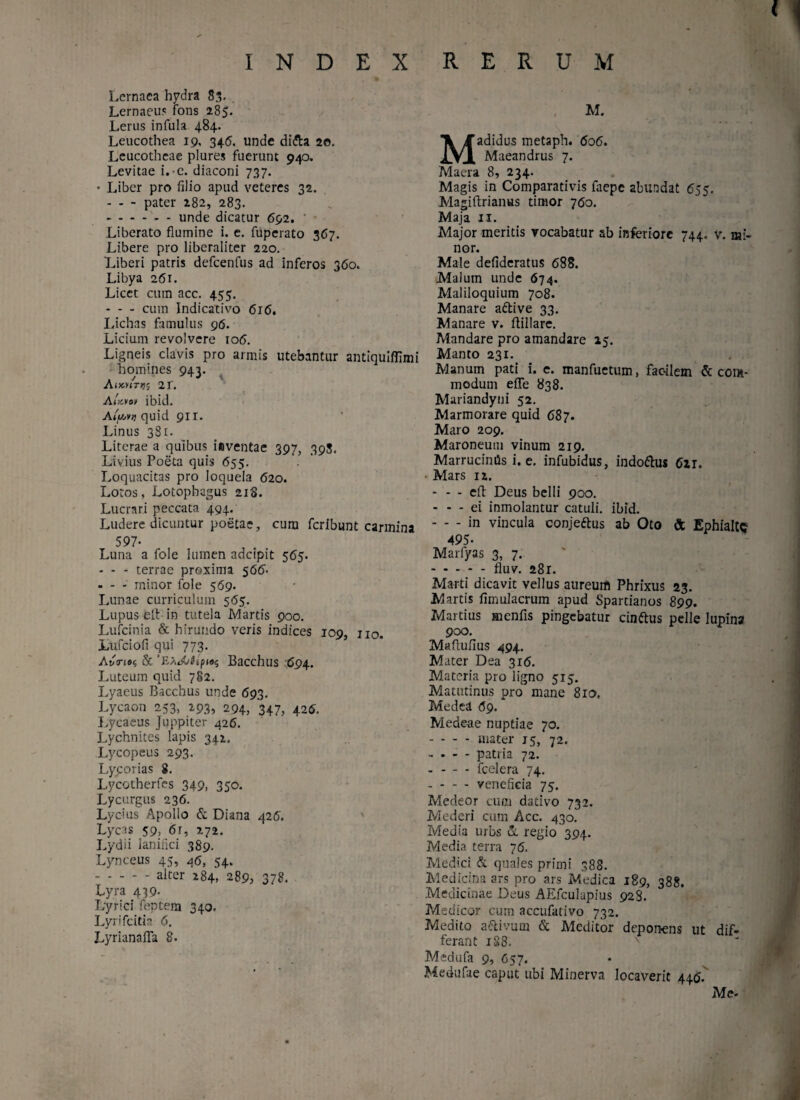 Lernaea hydra 83. Lernaeus fons 285. Lerus infula 484. Leucothea 19, 346. unde di&a 2©. Leucotheae plures fuerunt 940. Levitae i. e. diaconi 737. • Liber pro filio apud veteres 32. - - - pater 282, 283. .unde dicatur 692. ' Liberato flumine i. e. fuperato 367. Libere pro liberaliter 220. Liberi patris defcenfus ad inferos 360. Libya 261. Licet cum acc. 455. - - - cum Indicativo 616. Lichas famulus 96. Licium revolvere 106. Ligneis clavis pro armis utebantur antiquiffimi homines 943. A JXKTJJS 21. At^vov ibid. Afa» quid 911. Linus 381. Literae a quibus iiventae 397, 398. Livius Poeta quis 655. Loquacitas pro loquela 620. Loros, Lotophagus 218. Lucrari peccata 494. Ludere dicuntur poetae, cura feribunt carmina 597* Luna a fole lumen adeipit 565. - - - terrae proxima 566- - - - minor fole 569. Lunae curriculum 565. Lupus ei! in tutela Martis 900. Lufcinia & hirundo veris indices 109, no. Lufciofi qui 773. AvTioc, & ‘ExdjikfMs Bacchus 694. Luteum quid 782. Lyaeus Bacchus unde 693. Lycaon 253, 293, 294, 347, 426. Lycaeus Juppiter 426. Lychnites lapis 342. Lycopeus 293. Lycorias 8. Lycotherfes 349, 350. Lycurgus 236. Lycius Apollo & Diana 426. Lycas 59, 6r, 272. Lydii lanifici 389. Lynceus 45, 46, 54. .alter 284, 289, 378. Lyra 439- Lyrici feptera 340. Lyrifcitia 6. LyrianaiTa 8. M. Madidus metaph. 606. Maeandrus 7. Maera 8, 234. Magis in Comparativis faepe abundat 655. Magiftrianus timor 760. Maja 11. Major meritis vocabatur ab inferiore 744. v. mi¬ nor. Male defideratus 688. Malum unde 674. Maliloquium 708. Manare a&ive 33. Manare v. flillare. Mandare pro amandare 15. Manto 231. Manum pati i. e. manfuctum, facilem Accom¬ modum effe 838. Mariandyni 52. Marmorare quid 687. Maro 209. Maroneum vinum 219. MarrucimJs i. e. infubidus, indo&us 62T. Mars 12. * - - efl Deus belli 900. - - - ei inmolantur catuli, ibid. -in vincula conjeftus ab Oto & Ephialtc 495- Marfyas 3, 7. .fluv. 281. Marti dicavit vellus aureum Phrixus 23. Martis fimulacrum apud Spartianus 899. Martius menfis pingebatur cinftus pelle lupina 900. Maflufius 494. Mater Dea 316. Materia pro ligno 515. Matutinus pro mane 810, Medci 69. Medeae nuptiae 70. - - - - mater 15, 72. - - - - patria 72. - - - - fcelera 74. --veneficia 75. Medeor cum dativo 732. Mederi cum Acc. 430. Media urbs & regio 394. Media terra 76. Medici. & quales primi 388. Medicina ars pro ars Medica 189, 388. Medicinae Deus AEfculapius 928. Medicor cum accufativo 732. Medito a&ivum & Meditor deponens ut dif¬ ferant 188. Medufa 9, 657. Medufae caput ubi Minerva locaverit 446. Me-