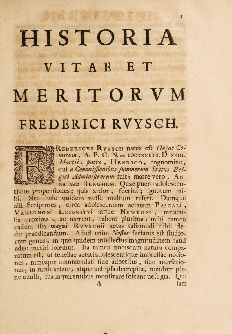 £ HISTORIA VITAE ET MERITORVM FREDERICI RVYSGH. Redericvs Rvysch natus eft Hagae Co• mitum, A. P. C. N. so iocxxxnx. D. xxm. Martii; patre , Henrico, cognomine, qui a Commijfionibus fummorum Status Bel¬ gici Adminijlrorim fuit; matre vero , An¬ na uan Berghem. Quae puero adolescen- tique propenfiones; quis ardor , fuerint; ignotum mi¬ hi. Nec heic quidem nofTe multum refert. Dumque alii Scriptores, circa adolescentem aetatem Pascam , VarignonI LEiBNiTzi atque NEwrosi , miracu¬ lis proxima quae narrent, habent plurima; mihi tamen eadem illa magni Rvyschu aetas talismodi nihil de¬ dit praedicandum. Aliud enim Nojler fe&atus eft ftudio¬ rum genus, in quo quidem intelleftus magnitudinem haud adeo metiri folemus. Ita tamen nobiscum natura compa¬ ratum eft, ut tenellae aetati adolescentique impreflae notio¬ nes , nimisque commendati fiue adpetitus, fiue auerfatio- nes, in uirili aetate, atque uel ipfa decrepita, nondum pla¬ ne euulfi, fua inquirentibus monftrare fokant ueftigia. Qui A iam