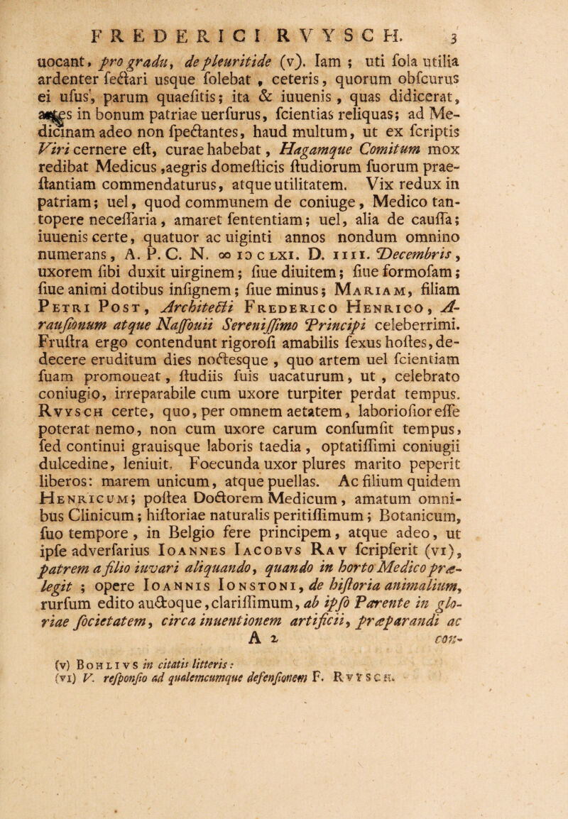 uocant. pro gradu, depleuritide (v). Iam ; uti fola utilia ardenter feaari usque folebat , ceteris, quorum obfcurus ei ufus', parum quaefitis; ita & iuuenis, quas didicerat, a^s in bonum patriae uerfurus, fcientias reliquas; ad Me¬ dicinam adeo non fpe&antes, haud multum, ut ex fcriptis Viri cernere eft, curae habebat, Hagamque Comitum mox redibat Medicus,aegris domefticis ftudiorum fuorum prae- ftantiam commendaturus, atque utilitatem. Vix redux in patriam; uel, quod communem de coniuge, Medico tan¬ topere necelTaria, amaret fententiam; uel, alia de caufla; iuuenis certe, quatuor ac uiginti annos nondum omnino numerans, A. P. C. N. ooidclxi. D. iiii. ‘Decembris, uxorem fibi duxit uirginem; fiue diuitem; fiue formofam; fiue animi dotibus infignem; fiue minus; Mariam, filiam Petri Post, Architedii Frederico Henrico, A- raufionum atque Najfouii SereniJJimo ‘Principi celeberrimi. Fruftra ergo contendunt rigorofi amabilis fexus hoftes, de¬ decere eruditum dies noftesque , quo artem uel fcientiam fuam promoueat, ftudiis fuis uacaturum, ut , celebrato coniugio, irreparabile cum uxore turpiter perdat tempus. Rvysch certe, quo, per omnem aetatem, laboriofioreffe poterat nemo, non cum uxore carum eonfumfit tempus, fed continui grauisque laboris taedia , optatiflimi coniugii dulcedine, leniuit, Foecunda uxor plures marito peperit liberos: marem unicum, atque puellas. Ac filium quidem H enricum; poitea Doftorem Medicum, amatum omni¬ bus Clinicum; hifloriae naturalis peritiffimum\ Botanicum, fuo tempore , in Belgio fere principem, atque adeo, ut ipfe adverfarius Xoannes Iacobvs Rav fcripferit (vi), patrem a filio iuvari aliquando, quando in horto Medico pro¬ tegit ; opere Ioannis Ionstoni,^? hiftoria animalium, rurfum edito au£fcoque,clariilimum,ab ipfio Parente in glo¬ riae focietatem, circa inuentionem artificii, properandi ac A 1 (v) B o h l 1 v s in citatis litteris: (vi) V, refponjio ad qudemamque de f coponem F, R v V s c h*