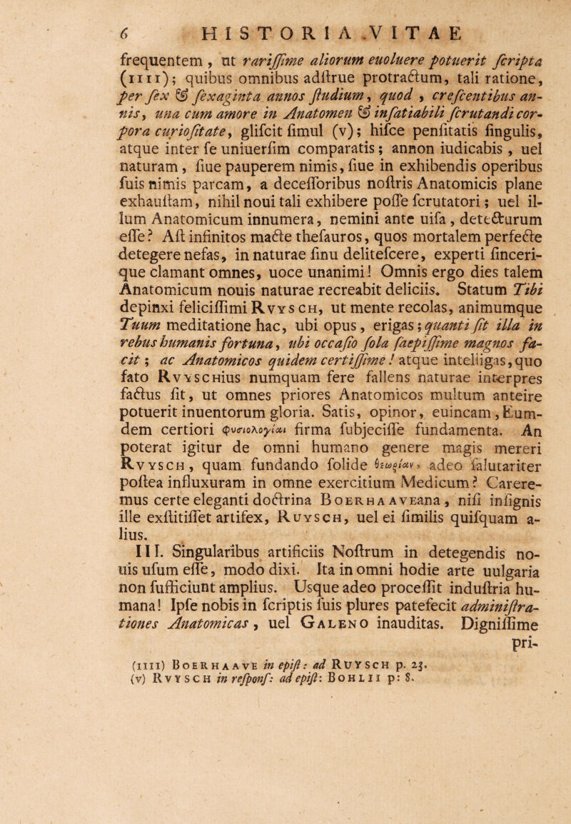 frequentem , ut rariffime aliorum euoluere potuerit /cripta (mi); quibus omnibus adftrue protra&um, tali ratione, per fex ® fixaginta annos Jludium, quod , cite fi entibus an¬ nis, una cum amore in Anatomen & infitiabili firutandi cor¬ pora curio fit at e, glifcit fimul (v); hifce penlitatis lingulis» atque inter fe uniuerlim comparatis; annon iudicabis, uel naturam, fiue pauperem nimis, fiue in exhibendis operibus fuis nimis parcam, a decefloribus noftris Anatomicis plane exhaultam, nihil noui tali exhibere poffe fcrutatori; uel il¬ lum Anatomicum innumera, nemini ante uifa , dete&urum efle ? Alt infinitos made thefauros, quos mortalem perfefte detegere nefas» innaturae finu delitefcere, experti finceri- que clamant omnes, uoce unanimi! Omnis ergo dies talem Anatomicum nouis naturae recreabit deliciis. Statum Tibi depinxi feliciflimi R vys ch, ut mente recolas, animumque Tuum meditatione hac, ubi opus, erigas •, quanti fit illa in rebus humanis fortuna, ubi occafio fila faepifjime magnos fa¬ cit ; ac Anatomicos quidem certijfime ! atque inteliigas,quo fato RvYSCHius numquam fere fallens naturae interpres faftus fit, ut omnes priores Anatomicos multum anteire potuerit inuentorum gloria. Satis, opinor, euincam, Eum- dem certiori firma fubjecifle fundamenta. An poterat igitur de omni humano genere magis mereri R vysch, quam fundando folide adeo falutariter poftea influxuram in omne exercitium Medicum? Carere¬ mus certe eleganti doftrina Boerh a AVEana, nili infignis ille exftitiflet artifex, Ruysch, uel ei fimilis quifquam a- lius. 111. Singularibus artificiis Noftrum in detegendis no¬ uis ufum efle, modo dixi. Ita in omni hodie arte uulgaria non fufficiunt amplius. Usque adeo procellit induftria hu¬ mana! Ipfe nobis in fcriptis luis plures patefecit adminiftra- tiones Anatomicas, uel Galeno inauditas. Digniflime Pri' (mi) Boerh a ave in epift: ad Ruy sch p. 23» (v) Rvysch in refponfr adepijh Bohlii p: 8.