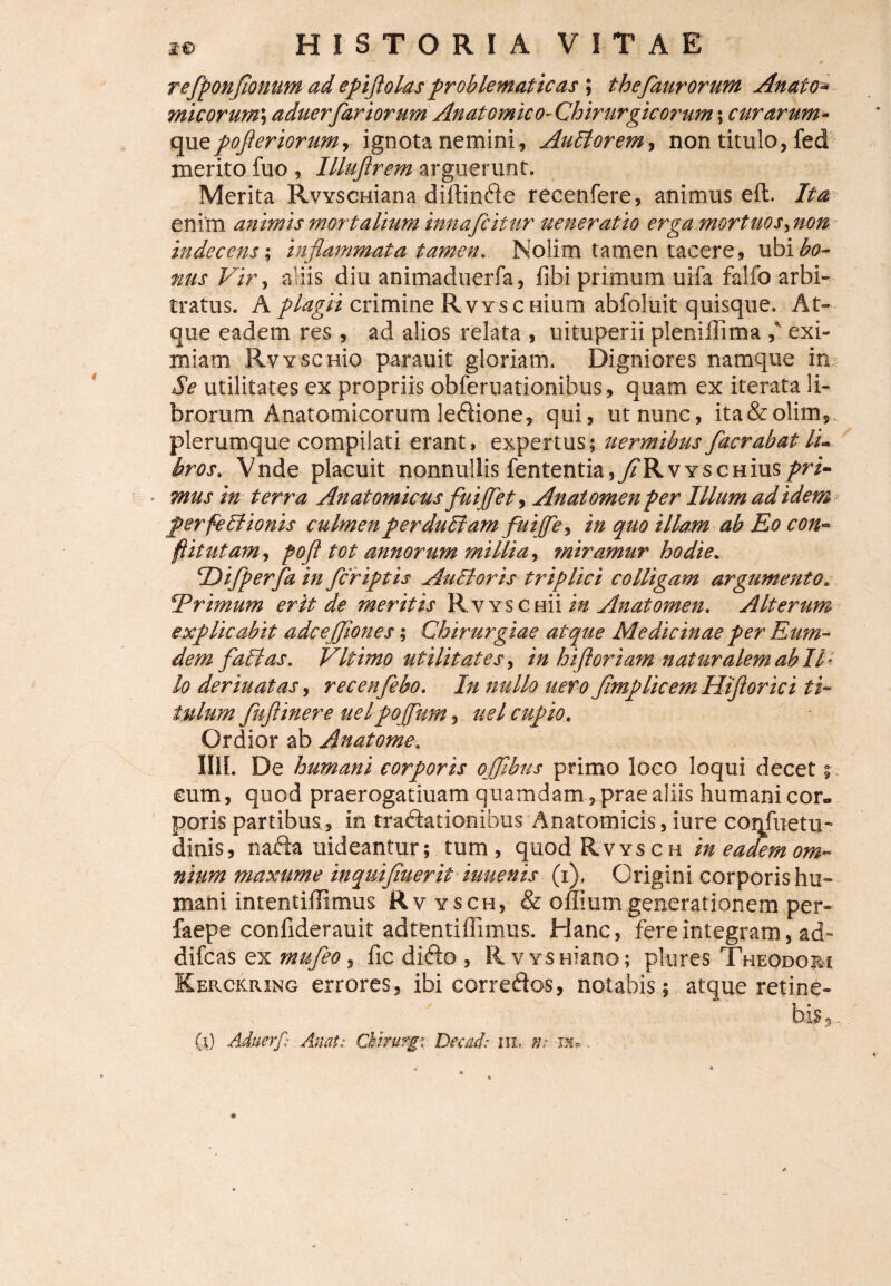 # refponflonum ad epiflolas problematicas ; thefaurorum Anato* micor urn\ aduerfariorum Anatomico-Chirurgicorum; curarum* qgxzpofler iorum, ignota nemini , Auctorem, non titulo, fed merito fuo , Illufirem arguerunt. Merita RvvscHiana diftinfte recenfere, animus eft. Ita enim animis mortalium innafcitur ueneratio erga mortuos, non indecens; inflammata tamen. Nolim tamen tacere, ubi^fl- nus Vir, aliis diu animaduerfa, fibi primum uifa fallo arbi¬ tratus. A plagii crimine RvYSCHium abfoluit quisque. At¬ que eadem res, ad alios relata , uituperii pleniflima ,* exi¬ miam Rvysenio parauit gloriam. Digniores namque in Se utilitates ex propriis obferuationibus, quam ex iterata li¬ brorum Anatomicorum leddione, qui, ut nunc, ita&olim, plerumque compilati erant, expertus; uermibus faer ab at li¬ bros. Vnde placuit nonnullis fententia,^RvYSCHius pri- ■ mus in terra Anatomicus fuijfet, An at omen per Illum ad idem perfeEtionis culmenperduEiam fuijfe, in quo illam ab Eo con¬ flit ut am, pofl tot annorum millia, miramur hodie. Tlifperfa in fleriptis Au EI oris triplici colligam argumento;• ?Trimum erit de meritis Rv yschu in Anatomen. Alterum explicabit adcejjiones; Chirurgiae atque Medicinae per Eum* dem faltas. VIt imo utilitates, in hi floriam naturalem ab II* lo deriuatas, rec en flebo. In nullo uero flmp licem Hifl orici ti¬ tulum fuflinere uelpojftm, uel cupio. Ordior ab Anatome. I11L De humani corporis ojflbus primo loco loqui decet; cum, quod praerogatiuam quamdam, prae aliis humani cor. poris partibus , in traftationibus Anatomicis, iure coqfuetu- dinis, nafta uideantur; tum, quodRvYSCH in eadem om¬ nium maxume inquifluerit iuuenis (i), Origini corporis hu¬ mani intenti.flimus Rv ysch, & offium generationem per» faepe confiderauit adtentiffimus. Hanc, fere integram, ad- difeas ex mufleo, fic difto , R V YSHiano; plures Theodori Kerckring errores, ibi correftos, notabis; atque retine¬ bis,., 60 Aduerf: AnatChirurgi Decad: iil »: nu.