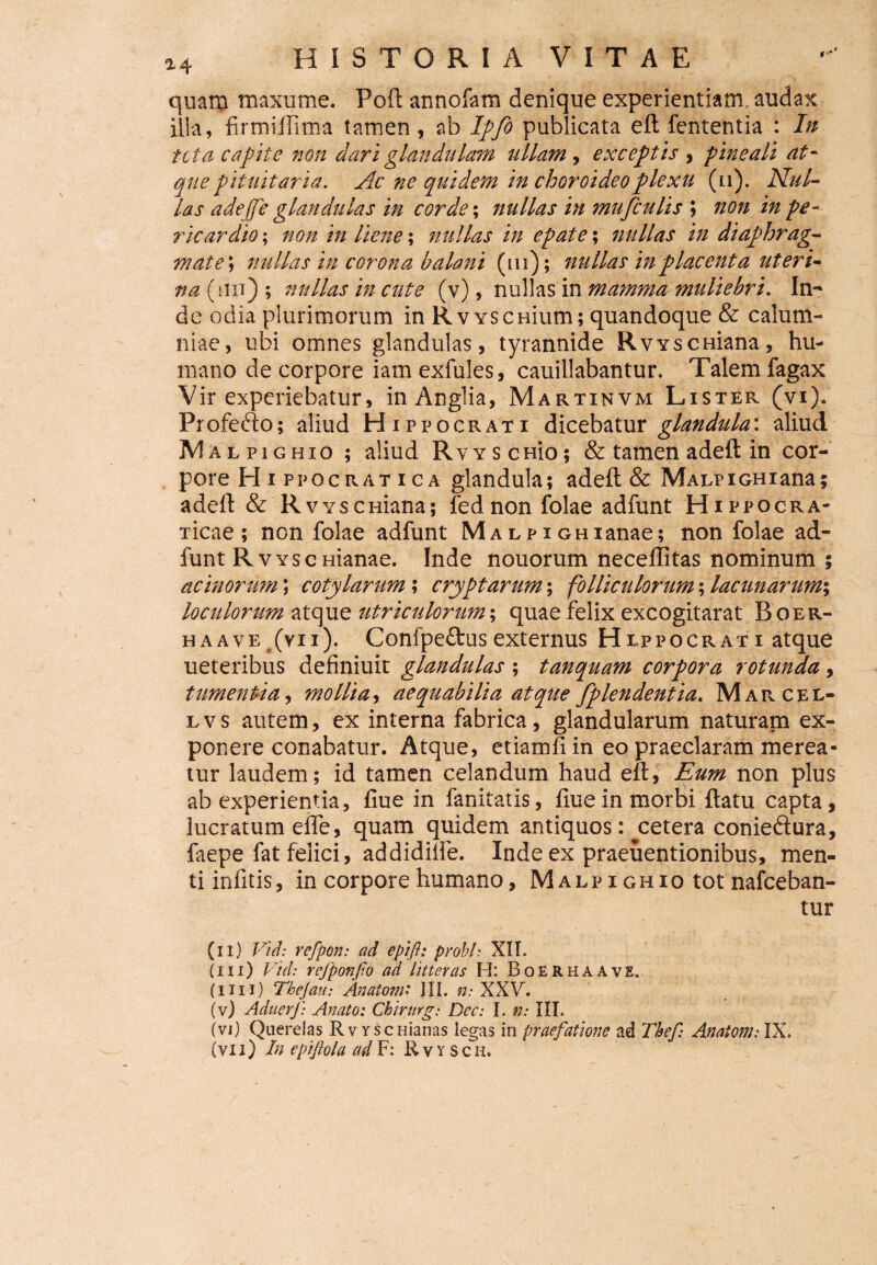 quam maxume. Poft annofam denique experientiam audax illa, firmiflima tamen , ab Ipfo publicata eft fententia : In tcta capite non dari glandulam tiliam , exceptis , pineali at¬ que pituitaria. Ac ne quidem in choroideo plexu (n). Nul¬ las adejfe glandulas in corde; nullas in mufculis ; non in pe¬ ricardio ; non in liene; nullas in epate; nullas in diaphrag¬ mate; nullas in corona balani (m); nullas in placenta uteri- na (im) ; nullas in cute (v), nullas in mamma muliebri. In¬ de odia plurimorum in RvYScnium; quandoque & calum¬ niae, ubi omnes glandulas, tyrannide RvYscmana, hu¬ mano de corpore iam exfules, cauillabantur. Talem fagax Vir experiebatur, inAnglia, Martinvm Lister (vi). Frofefto; aliud Hippocrati dicebatur glandula\ aliud AIalpighio ; aliud RvYSCHio; & tamen adeft in cor¬ pore FI i ppocrat ica glandula; adeft & MAEPiGHiana; adeft & RvYscniana; fednonfolae adfunt Hippocra- Ticae ; non folae adfunt MALPiGHianae; non folae ad¬ funt Rvysc manae. Inde nouorum neceflltas nominum ; acinorum; cotylarum ; cryptarum; folliculorum; lacunarum; loculorum atque utriculorum; quae felix excogitarat Boer- haavet(vn). Confpe&us externus Heppocrati atque ueteribus definiuit glandulas ; tanquam corpora rotunda, tumentia, mollia, aequabilia atque fplendentia. Marcel- lvs autem, ex interna fabrica, glandularum naturam ex¬ ponere conabatur. Atque, etiamfiin eo praeclaram merea¬ tur laudem; id tamen celandum haud eft, Eum non plus ab experientia, fiue in fanitatis, fiuein morbi ftatu capta, lucratum elfe, quam quidem antiquos: cetera conieftura, faepe fat felici, addidilfe. Inde ex praeuentionibus, men¬ ti infitis, in corpore humano, Malpighio tot nafceban- tur (n) Vuh refpon: ad epift: probi’• XII. (iii) Vid: refponfo ad litteras H: Boerhaave. ( i i i x) Tbejau: Anatoni * JII. n: XXV. (v) AduerJ) Anato: Chirurg: Dec: I. n: III. (vi) Querelas Rv Yscnianas legas in praefatione ad Thef Anatoni: IX. (vi i) In epiftola ad F: Rvysc h.