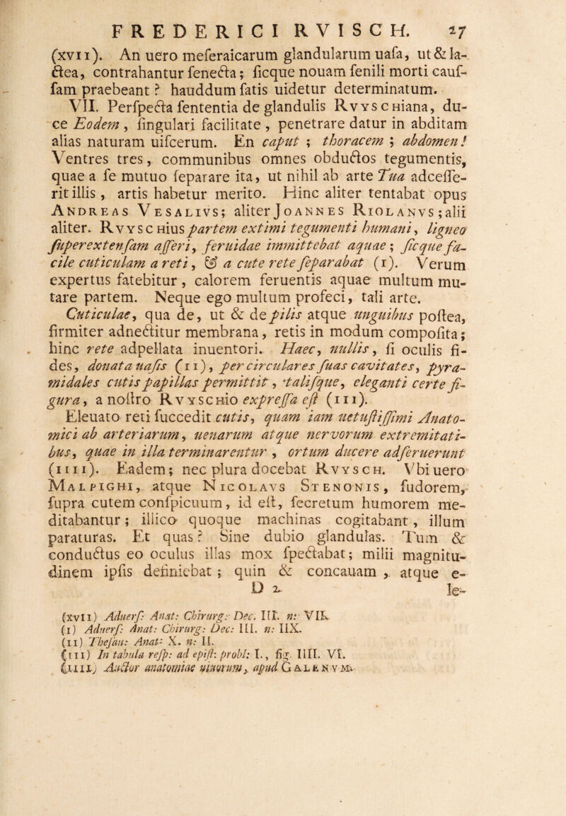 (xvix). An uero meferaicarum glandularum uafa, ut&la- ftea, contrahantur fenefta; ficque nouam fenili morti cauf- fam praebeant ? hauddum fatis uidetur determinatum. VII. Perfpefta fententia de glandulis RvYScaiana, du¬ ce Eodem, lingulari facilitate , penetrare datur in abditam alias naturam uifcerum. En caput ; thoracem ; abdomen! Ventres tres, communibus omnes obduftos tegumentis, quae a fe mutuo feparare ita, ut nihil ab arte Tua adcefle- ritillis, artis habetur merito. Hinc aliter tentabat opus Andreas Vesalivs; aliter Joann es Riolanvs ; alii aliter. R v y s c Hiuspartem extimi tegumenti humani, ligneo fuperextenfam ajferi, feruidae immittebat aquae; ficque fa¬ cile cuticulam a reti, & a cute rete feparabat (i). Verum expertus fatebitur, calorem feruentis aquae multum mu¬ tare partem. Neque ego multum profeci, tali arte. Cuticulae, qua de, ut & de pilis atque unguibus poftea, firmiter adneftitur membrana, retis in modum compofita; hinc rete adpellata inuentori. Haec, nullis, fi oculis fi¬ des, donata uafs (ii), per circulares fuas cavitates pyra¬ midales cutis papillas permittit, •.talifque, eleganti certe fi¬ gura , a notlro Rvyschk) exprejfae.fi (in). Eleuato reti fuccedit cutis, quam iam uetufiijfimi Anato¬ mici ab arteriarum, uenarum atque nervorum extremitati¬ bus , quae in illa terminarentur , ortum ducere adferuerunt (1111). Eadem; nec plura docebat Rvysch. Vbiuero Malpighi, atque Nicolavs Stenonis, fudorem, fupra cutem confpicuum, id eii, fecretum humorem me¬ ditabantur ; iliico quoque machinas cogitabant, illum paraturas. Et quas ? Sine dubio glandulas. Tum & eonducdus eo oculus illas mox fpeddabat; milii magnitu¬ dinem ipfis definiebat ; quin & concauam ,, atque e- 'i*- le- (xvli) Aduerf: An at: Chirurge Dec. IU', n: VIL (I) Acluerf: Anat: Chirurg: Dec: III. n: IIX. (II) Thefau: AnaU X. n: Ii. {.m) In tabula refp: ad eptfl: probi: I., %. IUI. Vi. iniij An dor anatomm umorum ^ apud Galekvm; 1