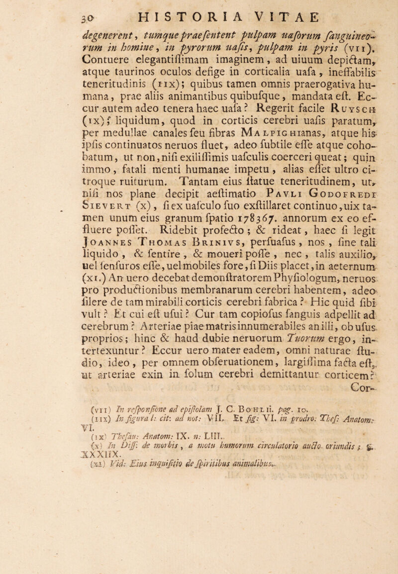 degenerent, tumquepraefentent pulpam uajbrum /anguineo- homine, in fyrorum uajis, pulpam in pyris (vn). Contuere elegantiffimam imaginem, ad uiuum depiftam» atque taurinos oculos defige in corticalia uafa» ineffabilis teneritudinis (iix) ; quibus tamen omnis praerogativa hu¬ mana , prae aliis animantibus quibufque, mandata eft. Ec- cur autem adeo tenera haec uafa ? Regerit facile Ruysch (ix);* liquidum» quod in corticis cerebri uafis paratum» per medullae canales feu fibras Ma lpig Hianas» atque his- ipfis continuatos neruos fluet, adeo fubtile effe atque coho- batum, ut non, nifiexilillimis uafculis coerceri queat; quin immo, fatali menti humanae impetu , alias effet ultro ci¬ troque ruiturum. Tantam eius itatue teneritudinem, ut» nili nos plane decipit aeftimatio Pavli Godofrede Sievert (x), fi ex uafculo fuo exflillaret continuo »uix ta¬ men unum eius granum fpatio 178367. annorum ex eo ef¬ fluere poflet. Ridebit profedfo ; & rideat, haec fi legit J O AN N E S Th omas Brinivs, perfuafus, nos , fine tali liquido , & fentire , & moueri poffe , nec , talis auxilio* uel fenfuros effe, uel mobiles fore, fi Diis placet, in aeternum (x 1.) An uero decebat demonftratorem Phyfiologum, neruos pro productionibus membranarum cerebri habentem, adeo iilere de tam mirabili corticis cerebri fabrica ? Hic quid fibi vult ? Et cui efi ufui ? Cur tam copiofus fanguis adpellit ad cerebrum r Arteriae piae matris innumerabiles an illi» obufus proprios; hinc & haud dubie neruorum Tuorum ergo, in¬ tertexuntur? Eccur uero mater eadem, omni naturae Au¬ dio, ideo, per omnem obferuationem, largiffima faria eff, ut arteriae exin in folum cerebri demittamur corticem? Cor- (vi 1) In rejponjtbne ad epifiolam J. C Bo hlii. p-ag. xo. (iix) In figura L cii: ad noti VIL Et fig: VI. in prodro: Tbefi: Anatom • VI. ' . (ix:) Th-efidu: Anatom: IX. n: LIIL (x) In Dijp. de morbis , a motu bimorum circulatorio audio oriundis; g. JXXX1IX. (xi.) Vkl Eius. mquifiUQ de fpiritibus animalibusa.
