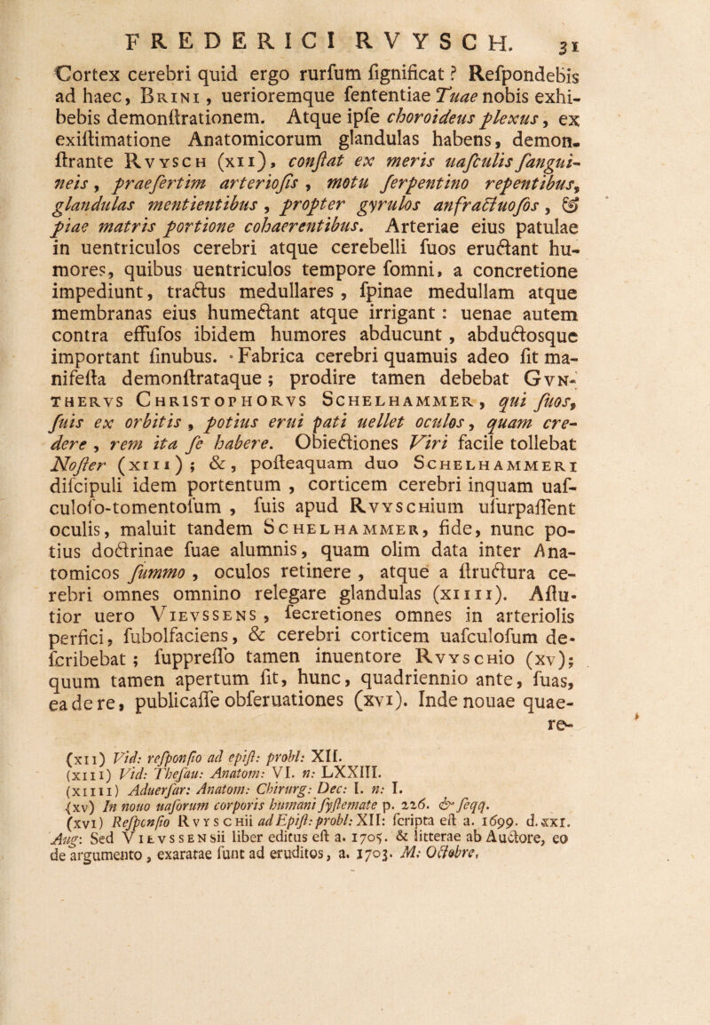 Cortex cerebri quid ergo rurfum fignificat ? RefpondeBis ad haec, Brinx , uerioremque fententiae Tuae nobis exhi¬ bebis demonftrationem. Atque ipfe choroideus plexus, ex exiftimatione Anatomicorum glandulas habens, demon, ftrante Rvysch (xii), confiat ex meris uafculis fangui- neis, praefertim arteriofis , motu ferpentino repentibus, glandulas mentientibus, propter gyrulos anfraCluofos, piae matris portione cohaerentibus. Arteriae eius patulae in uentriculos cerebri atque cerebelli fuos erudant hu¬ mores, quibus uentriculos tempore fomni, a concretione impediunt, tradus medullares, fpinae medullam atque membranas eius humedant atque irrigant: uenae autem contra effufos ibidem humores abducunt, abdudosque important finubus. • Fabrica cerebri quamuis adeo fit ma- nifefta demonftrataque; prodire tamen debebat Gvn- thervs Christophorys Schelhammer, qui JiiOSt fuis ex orbitis , potius erui pati uellet oculos, quam cre¬ dere , rem ita fe habere. Obiediones Viri facile tollebat Nofler (xm); &, pofteaquam duo Schelhammeri difcipuli idem portentum , corticem cerebri inquam uaf- culofo-tomentolum , fuis apud RvYSCHium ulurpalTent oculis, maluit tandem Schelhammer, fide, nunc po¬ tius dodrinae fuae alumnis, quam olim data inter Ana¬ tomicos fummo, oculos retinere , atque a ftrudura ce¬ rebri omnes omnino relegare glandulas (xiiii). Aflu* tior uero Vievssens , fecretiones omnes in arteriolis perfici, fubolfaciens, & cerebri corticem uafculofum de- fcribebat; fuppreflo tamen inuentore RwscHio (xv); quum tamen apertum fit, hunc, quadriennio ante, fuas, eadere, publicaffeobferuationes (xvi). Indenouae quae- re- (xn) Vid: refponfo ad epifl: probi: XII. (xin) Vid: Thefau: Anatom: VI. n: LXXIII. (xiiii) Aduerfar: Anatom: Chirurg: Dec: I. n: I. (xv) In notio uaforum corporis humani fyftemate p. zz6. & feqq. (xvi) Refponfio Rvys CHii adEpift:probi:X\l: fcripta eft a. 1699, d.xxr. Aug: Sed VitvssENsii liber editus eft a. 170^. & litterae ab Au&ore, q® de argumento, exaratae funt ad eruditos, a. 1703. M; Qttobre,