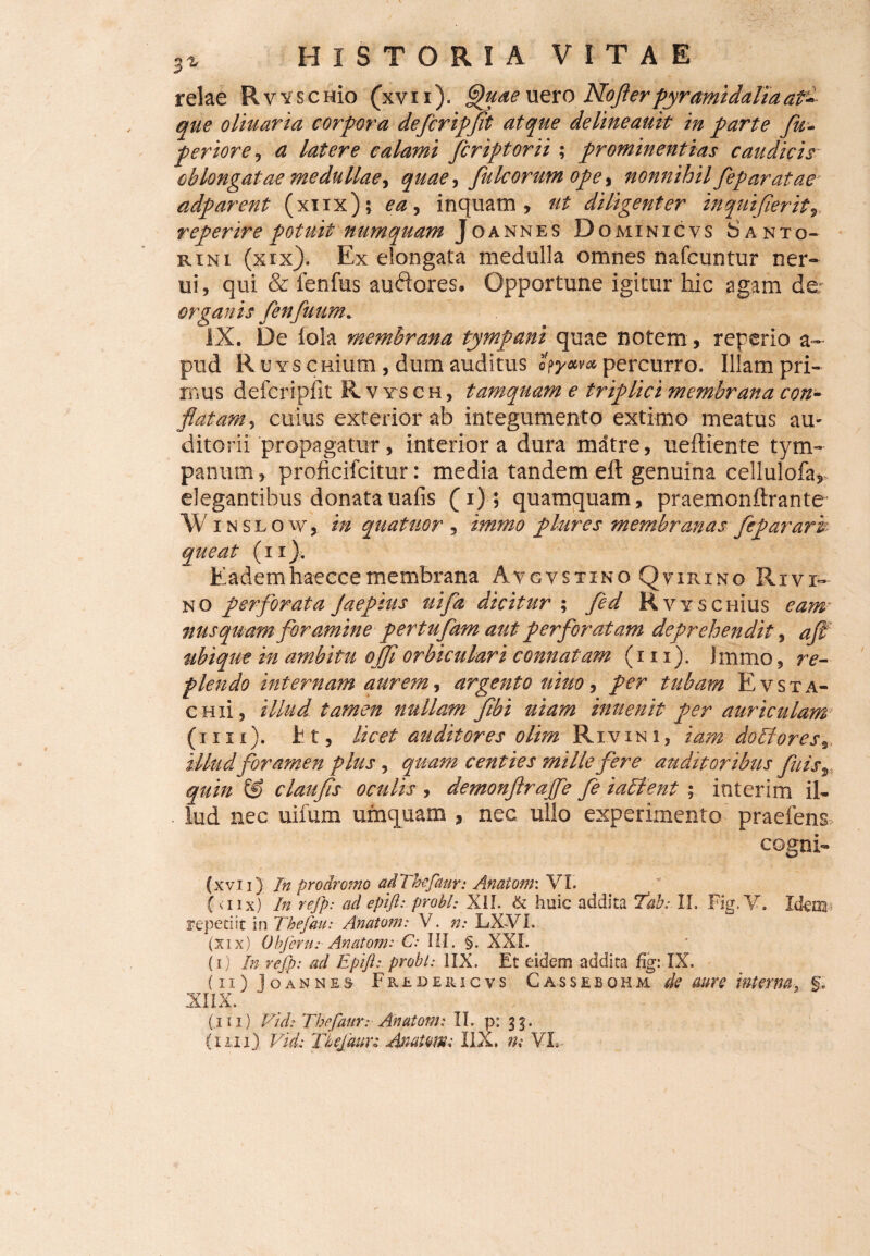 relae RvvscHio (xvii). Quae uero NoJIerpyramidalia at~ que oliuaria corpora defcripft atque delineauit in parte fu- perior e , a latere calami fcriptorii ; prominentias caudicis oblongatae medullae^ quae, fulcorum ope, nonnihil feparatae adparent (xiix); inquam, ut diligenter inquifieritr reperire potuit numquam Joannes D OMINICVS SANTO- r in i (xix). Ex elongata medulla omnes nafcuntur ner- ui, qui & fenfus auftores. Opportune igitur hic agam de; organis fenfuum. iX. De iola membrana tympani quae notem, reperio a~ pud R u ys caium, dum auditus hyM* percurro. Illam pri¬ mus defcripiit Rvtsch, tamquam e triplici membrana con¬ flatam , cuius exterior ab integumento extimo meatus au¬ ditorii propagatur, interiora dura mdtre, ueftiente tym¬ panum, proficifcitur: media tandem eil genuina cellulofa,, elegantibus donatauafis (i); quamquam, praemonftrante Wins Low, in quatuor , immo plure s membranas feparark queat (ii). Eademhaeccemembrana Avgvstino Quirino Rivi- no perforata Jaepius uifa dicitur ; fed RvyschIus eam nusquam foramine pertufam aut perforatam deprehendit, aft ubique in ambitu ojfi orbiculari connatam (i 11). Immo, re¬ plendo internam aurem, argento uiuo, per tubam Evsta- CHii, illud tamen nullam fibi uiam inuenit per auriculam (iiii), fct, licet auditores olim Rivini, iam dolfores9 illudforamen plus, quam centies mille fere auditoribus fuis^ quin & claufs oculis , demonftrajfe fe iaflent ; inierim il¬ lud nec uifum umquam , nec ullo experimento praeiens cogni-» (xvii) Jn prodromo ad7 befaur: Anatoni'. VI. (<nx) In refp: ad eptft: probi: XII. & huic addita 7ab: II. Fig. V. Idem repetiit in Thefau: Anatoni: V. n: LX-VL (xix) Obferu: AnatomrC: III. §. XXL (i) In refp: ad Epifl: probi: 1IX. Et eidem addita fig: IX. (ii) Joannes Fredericvs Cassebohm de aure interna, XIIX. (iii) Vid: Tbefaur: Anatoni: II. p: 33.