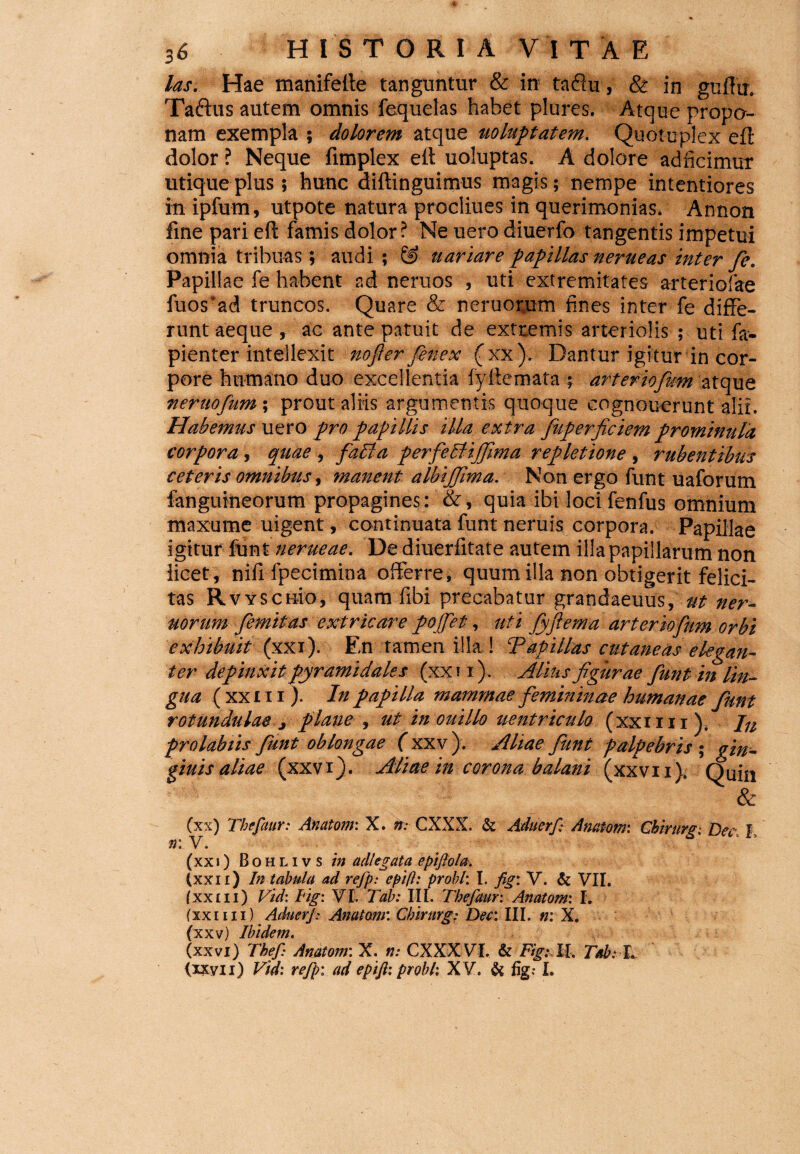 las. Hae manifelte tanguntur & in taflu, & in guftu. Taftus autem omnis fequelas habet plures. Atque propo¬ nam exempla ; dolorem atque uoluptatem. Quotuplex efl dolor ? Neque fimplex efl uoluptas. A dolore adficimut utique plus; hunc diftinguimus magis; nempe intentiores in ipfum, utpote natura procliues in querimonias. Annon fine pari eft famis dolor? Ne uero diuerfo tangentis impetui omnia tribuas; audi ; & a artare papillas nerueas inter fe. Papillae fe habent ad neruos , uti extremitates arteriolae fuos ad truncos. Quare & neruopum fines inter fe diffe¬ runt aeque , ac ante patuit de extremis arteriolis ; uti fa- pienter intellexit nofier fenex (xx); Dantur igitur in cor¬ pore humano duo excellentia fyliemata ; arteriofwm atque neruofum; prout aliis argumentis quoque cognouerunt alit. Habemus uero pro papillis illa extra fkperficiem prominula corpora , quae , facta perfebtijfma repletione , rubentibus ceteris omnibus, manent albijfma. Non ergo funt uaforum fanguineorum propagines: &, quia ibi loci fenfus omnium maxume uigent, continuata funt neruis corpora. Papillae igitur funt nerueae. De diuerfitate autem illa papillarum non iicet, nifi fpecimina offerre, quum illa non obtigerit felici¬ tas Rvy senio* quam fibi precabatur grandaeuus* ut ner- uorum femitas extricare pojfet, uti fiyflema arter iofum orbi exhibuit (xxi). En tamen illa ! T api lias cutaneas elegan¬ ter depinxit pyramidales (xx 11). Atius figurae fiunt in lin¬ gua (xxi ii). In papilla mammae fiemminae humanae funt rotundulae > plane ut in ouillo uentriculo (xxuii). Jn prolabiis funt oblongae (xxv ). Aliae fiunt palpebris ; gin- giuis aliae (xxvi). Aliae in corona balani (xxvu). Quin & (xx) Tbefaur: Anatom: X. n: CXXX. & Aduerf Anatoni: Chirurgi Dee, I n: V. (xxi) Bohlivs in adi'eg at a epiflola. (xxn) In tabula ad refp: eptft: probi: I. fig: V. & VII. (xxi ii) Vid: tig: VI. Tab: III. Tbefaur: Anatom: I. (xxim) Aduerf: Anatom: Cbirurg: Dee: III. n: X. (xxv) Ibidem« (xxvi) ThefAnatom: X. n: CXXX VI. & Fig: It. Tab: L (ixyn) Vid-. refp: ad epift: probi: XV. & fig: I.