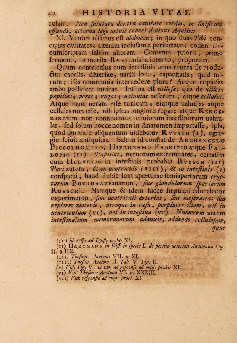 culam. Non falutata dextra cauitate cordis, in finijlr&m effundi, aeterna lege netuit eruor i diuinus Aquilex. XI. Venter ultimus eft abdomen -, in quo duas Tibi con¬ cipias cauitates; alteram inclufam a peritonaeo; eodem cir- cumfcriptam faltim alteram. Contenta prioris, primo fermone, in merita Rvvscuiana intento, proponam. Quum uentriculus cum inteflinis unus reuera fit produ- <fius canalis, diuerfae, uariis locis, capacitatis; quid mi¬ rum ; illis communia intercedere plura ? Aeque copiofas ambo poffident tunicas. Intima efl: uillcfa-, qua de uillos% papillas-, poros ; rugas; ualuulas referunt, atque cellulas. Atque hanc ueram effe tunicam ; eiusque ualuulas atque cellulas non effe, nifiipfius longioris rugas; atque K er ck- RiNGium non conniuentes tenuiorum inteftinorum ualuu¬ las, fed folum hocce nomen in Anatomen importaffe, ipfa, quod ignorare aliquantum uidebatur Rvysch (i), egre¬ gie fciuit antiquitas. Saltim id conflat de Archangelo Piccolhomino, Hieronymo Fabritio atque Fal- lopio (n). Tapillas, neruorumextremitates, certatim cum Helvetio in inteftinis probabat Rvysch (iii) Tori autem , & -in uentricnlo (nn), & in inteffmis (v) confpicui, haud dubie funt aperturae femiapertarum cryp* tarum BoERHAAVEanarum , Jiue glandularum fpuriarum Ruy senii. Namque & idem hicce fingulari edocebatur experimeatP , fine uentriculi arterias , fine meferaicas Jua repleret materie , utroque in cafu, perpluere illam, uel in uentriculum (vi), uel in intejlina (vii). Numerum autem inteftinaHum membranarum adauxit> addendo cellulofam, quae (i) Vid: refp: ad Epifl: probi: XL (n) Har t m a n n in Di fi: in fpecie I. de peritia ueterum Anatomica Cap* ii. §. iiil * ; (iii) Thefaiir: Anatoni: VII. rr. XL. (iiii) Thefau: Anatoni: II. Tab: V. Fig: II. (v) Viii: Fig: V. in tab ad refponf: ad epifl: probi: XL (vi) Vid- Thefaur: Anatoni: VL n-: XXXIII. (vii) Vid: refponfio ad epifl: probi: XI.