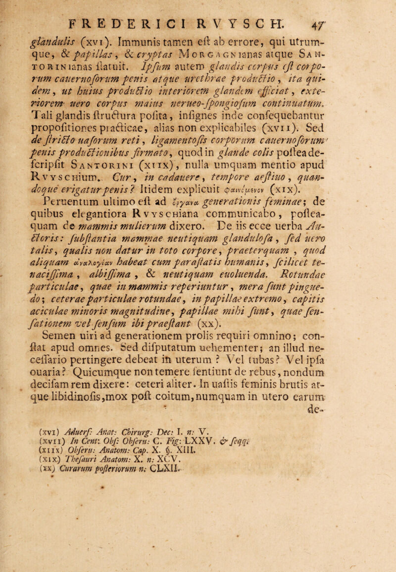 glandulis (xvx). Immunis tamen eft ab errore, qui utrum¬ que, &'papillas , & cryptas M o r g a gn iana$ atque Sa ri¬ xo hin lanas ftatuit. Ipfium autem glandis corpus cjl corpo¬ rum cauernoforum penis atque urethrae produci io , ita qui¬ dem , ut huius produliio interiorem glandem e fidat, exte¬ riorem nero corpus maius nerueo--fpongiofum continuatum. Tali glandis ftrufhira pofita, infignes inde confequebantur propofitiones prafticae, alias non explicabiles (xvn). Sed de Jiridio uaforum reti, ligamentofis corporum cauerno forum’ penis productionibus firmate, quod in glande colis pofteade- fcripfit Santorini (xtix), nulla umquam mentio apud RvYseniunv Cur, in cadanere, tempore aefiiuo , doque erigaturpenis? Itidem explicuit <patvcfzvov (xix). Peruentum ultimo eft ad opy#v* generationis feminae; de quibus elegantiora R v ys cuiana communicabo, poftea- quam de mammis mulierum dixero. De iis ecce uerba Au- Boris: Jubfiantia mammae neutiquam glandulofa, //m? talis, qualis non datur in toto corpore, praeterquam , <^7/^ aliquam dvaXcyUv habeat cum parafiatis htimanis, fcihcet te- nacijfima , albijfima , & neutiquam euoluenda. Rotundae particulae, in mammis rep er iuntur ^ merafiunt pingue¬ do ; ceterae particulae rotundae, i;/ papillae extremo, capitis aciculae minoris magnitudine, papillae mihi fiunt, quae fen- fationem vel fienfium ibi praejiant (xx). Semen uiri ad generationem prolis requiri omnino; con¬ flat apud omnes. Sed difputatum uehementer; an illud ne- ceflario pertingere debeat in uterum ? Vel tubas? Vel ipfa ouaria ? Quicumque non temere fentiunt de rebus, nondum decifam rem dixere: ceteri aliter. In uaftis feminis brutis at¬ que libidinofts,mox poft coitum, numquam in utero earum de- (xvi) Aiducrf: Anet: Chirurg: Dee: I. n: V. (XVI1) In Centv Obf: Obferu: C. Fig: LXXV. & feqgl (xifx) Obferu: Anatoni: Cap. X. §. XIII. (xix) Thefauri Anatoni: X. n: XCV. (xx) Curarum poftcrwum n; CLXIf