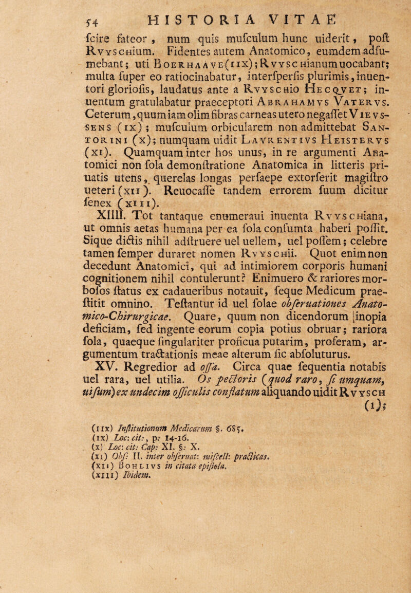 fcire fateor , num quis mufculum hunc uiderit, poft R V Y senium. Fidentes autem Anatomico, eumdemadfu- mebant; uti Boer.haAve(iix);Rvyscnianumuocabant; multa fuper eo ratiocinabatur, interfperfis plurimis,inuen- tori gloriolis, laudatus ante a Rvysenio Hecqvet; in- uentum gratulabatur praeceptori Abrahamvs Vatervs. Ceterum,quum iamolim fibras carneas utero negaffetV ie vs- sens (ix); mufculum orbicularem non admittebat San- xorini (x); numquam uidit Lavrentivs Heistervs (xi). Quamquam inter hos unus, in re argumenti Ana¬ tomici non fola demonftratione Anatomica in litteris pri- uatis utens, querelas longas perfaepe extorferit magiftro ueteri (xti). Reuocafle tandem errorem fuum dicitur fenex (xin), XII1I. Tot tantaque enumeraui inuenta R v y s c niana, ut omnis aetas humana per ea fola confumta haberi polii t. Sique didis nihil aditruere uel uellern, uel poflem; celebre tamen femper duraret nomen Rvyschu. Quot enim non decedunt Anatomici, qui ad intimiorem corporis humani cognitionem nihil contulerunt? Enimuero & rariores mor- bofos ftatus ex cadaueribus notauit, feque Medicum prae- ftitit omnino. Teftantur id uel folae obferuationes Anato¬ mica- Chirurgicae. Quare, quum non dicendorum ;inopia deficiam, fed in gente eorum copia potius obruar; rariora fola, quaeque fingulariter proficua putarim, proferam, ar¬ gumentum tra&ationis meae alterum fic abfoluturus. XV. Regredior ad offa. Circa quae fequentia notabis uel rara, uel utilia. Os fectoris (quod raro. fi umquam, uifuni) ex undecim ojf culis conflatum aliquando uidit Rv ysch (0; (iix) Inftitutionum Medicarum §. 6Sf. (ix) Loc: cit:, 14-16. (x) Loc: cit: Gap: XL §: X. (xi) Obf: II. inter obferuat: mifceth pra&kas. (xi 1) Bohlivs in citata epiftela. (xm) Ibidem.