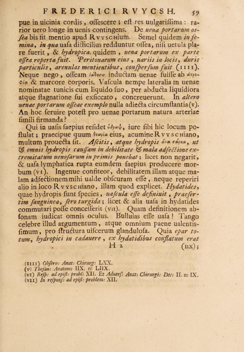 pue in uicinia cordis , oiTescere ; efl res uulgariflima : ra¬ rior uero longe in uenis contingens. De uena portarum os- fea bis tit mentio apud Rvyscmum. Semel quidem in fe¬ mina, in qua uafa difficilius redduntur olfea, nili uetula pia¬ re fuerit, & hydropica quidem , uena portarum ex parte offea reperta fuit. ‘Peritonaeum eius , uariis in locis, duris particulis, arenulas mentientibus, confperfkm fuit (mi). Neque nego , olidam «w induftam uenae fuiffe ab *t?o- & marcore corporis. Vafcula nempe lateralia in uenae nominatae tunicis cum liquido luo, per abdufta liquidiora atque ftagnatione fui exliccato, concreuerunt. In altero uenae portarum ojfeae exemplo nulla adiefta circumflantia (v). An hoc feruire poteft pro uenae portarum natura arteriae fimili firmanda ? Qui in uafis faepius relidet SfyuJ/, iure fibi hic locum pc- flulat; praecipue quum eius, acumineRvvscHiano, multum prouefta fit. Afcitis, atque hydropis dm rdfxtx,, ut & omnis hydropis caujfam in debilitate mala adjectione ex¬ tremitatum uenofarum in primis ponebat; licet non negarit, & uafa lymphatica rupta eumdem faepius producere mor¬ bum (vi). Ingenue confiteor, debilitatem illam atque ma¬ lam adfeffionem mihi ualde obfcuram elfe , neque reperiri alio in loco RvvscHiano, illam quod explicet. Hydatides, quae hydropis funt fpecies , uafcula ejfe definiuit, praefer- tim fanguinea, fero turgida; licet & alia uafa in hydatides commutari polfe concelferit (vu). Quam definitionem ab- fonam iudicat omnis oculus. Bullulas effe uafa! Tango celebre illud argumentum, atque omnium paene ualentis- fimum, pro flruftura uifcerum glandulofa. Quia epar to¬ tum hydropici in cadauere, ex hydatidibus confiatum erat H x ; (nx); (ri 11) Obferu: Anat: Cbirurg: LXX. (v) Thefau: Anatoni: IIX. n- LI1X. (vi) Refp: adepift: probi: XII. Et Aduerf,? Anat: Chirurgi: Dcc: II. n: IX. (vu) In refponf: ad epifl: probleni: XIL