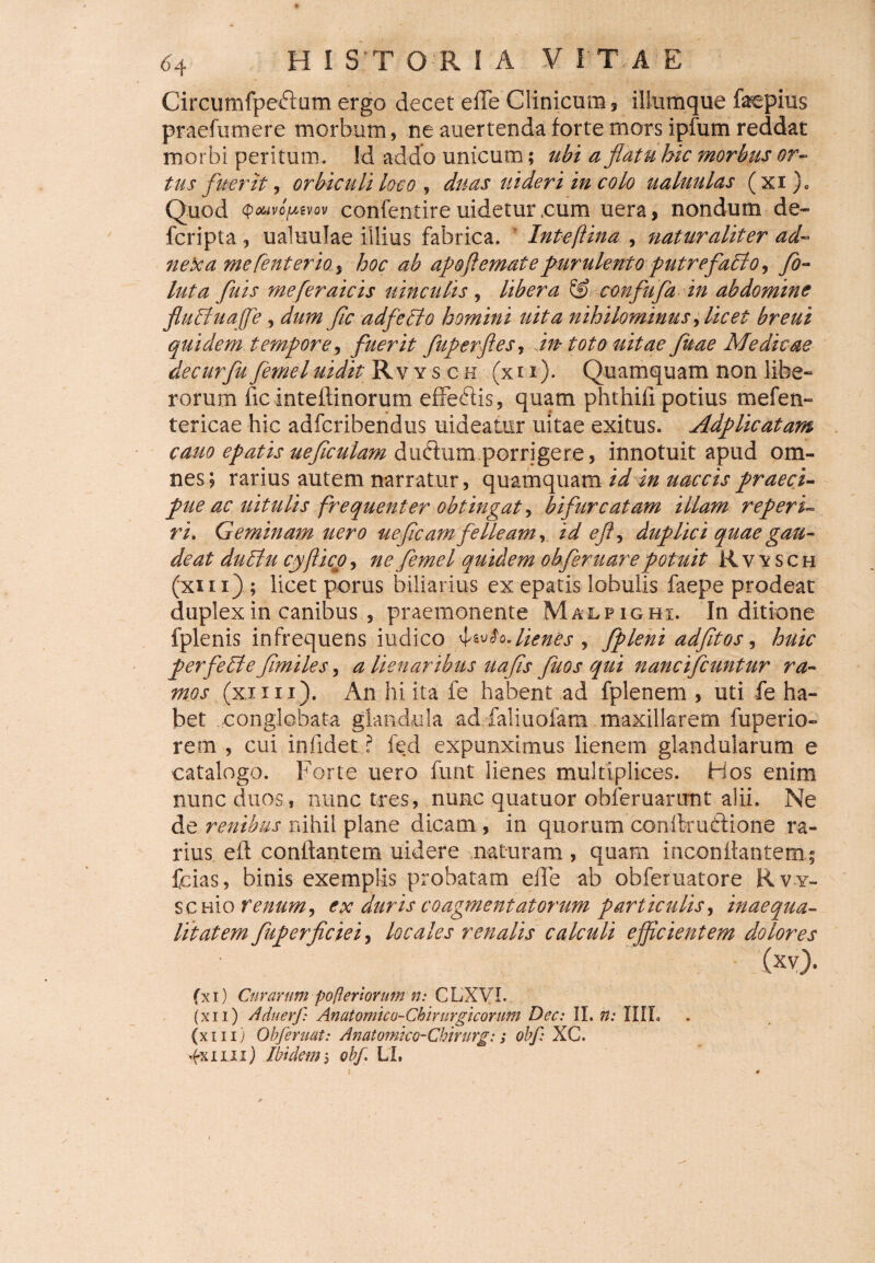 Circumfpeftom ergo decet ede Clinicum, iliumque faepius praefumere morbum, ne auertenda forte mors ipfum reddat morbi peritum. Id addo unicum; ubi a flatu bic morbus or¬ tus fuerit, orbiculi loco , duas uideri in colo ualuulas (xi)0 Quod QouvofMVQv confentire uideturcum uera, nondum de» fcripta ? ualuulae illius fabrica. Inteftina , naturaliter ad¬ nexa mefenterio4 hoc ah apoflematepurulento putrefatlo, flo- luta fluis mefleraicis uinculis , libera & conflufla in abdomine flutrtuajfle , dum fle adfetlo homini uita nihilominus, licet breui quidem tempore’, fuerit fuperftes, m toto uitae fluae Medicae de cur fu femel uidit Rvysch (xix). Quamquam non libe» rorum dc inteflinorum effeftis, quam phthifi potius mefen» tericae hic adferibendus uideatur uitae exitus. Adplicatam cauo epatis' ueficulam duftum porrigere, innotuit apud om¬ nes; rarius autem narratur, quamquam id in uaccis praeci¬ pue ac uitulis frequenter obtingat, bifurcatam illam reperis ri. Geminam uero ueficam felleam, id efl, duplici quae gau¬ deat dutlu cyftico, ne femel quidem ohferuare potuit Rvysch (xm) ; licet porus biliarius ex epatis lobulis faepe prodeat duplex in canibus , praemonente Malpighi. In ditione fplenis infrequens iudico \^l^lienes , fpleni adfitos, huic per feti e flmiles, a Uenaribus uafls fuos qui nancifcuntur ra¬ mos (xxnx). An hi ita fe habent ad fplenem , uti fe ha¬ bet conglobata glandula ad faliuofam maxillarem fuperio- rem , cui infidet ? fed expunximus lienem glandularum e catalogo. Forte uero funt lienes multiplices. Hos enim nunc duos , nunc tres, nunc quatuor obferuarunt alii. Ne de renibus nihil plane dicam, in quorum conlirudione ra¬ rius efl conflantem uidere naturam, quam inconflantem i fcias, binis exemplis probatam ede ab obferuatore Rv y- sc hio renum, ex duris coagmentatorum particulis, inaequa¬ litatem fuperficiei, locales renalis calculi efficientem dolores (xv). (x 1) Curarum pofleri orum n: C LX VI. (xi 1) Aduerf: Anatomico-Chirurgicorum Dec: II. n: IIIL (xm) Obferuat: Anatomko-Chirurg:; obf: XG. 4x1111) Ibidem $ obf. LL