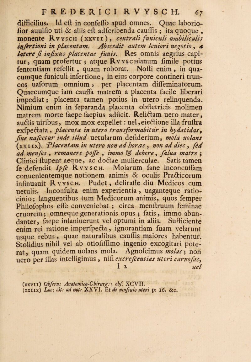 difficilius. Id eft in confeffo apud omnes. Quae laborio- fior auulfio uti & aliis elt adfcribenda cauffis ; ita quoque , monente Rvysch (xxvii), centrali funiculi umbilicalis infertioni in placentam. Abscedit autem leuiori negotio, a latere fi infixus placentae funis. Res omnis aegrius capi¬ tur, quam profertur ; atque RvYSCHianum fimile potius fententiam refellit , quam roborat. Nofti enim, in qua¬ cumque funiculi infertione, in eius corpore contineri trun¬ cos uaforum omnium , per placentam difleminatorum. Quaecumque iam caufTa matrem a placenta facile liberari impediat; placenta tamen potius in utero relinquenda. Nimium enim in feparanda placenta oblfetricis molimen matrem morte faepe faepius adficit. Reliftam uero mater, auftis uiribus, mox mox expellet: uel, eieftione illa fruftra exfpe&ata, placenta in utero transformabitur in hydatidast fiue nafcetur inde illud uetularum defiderium, mola uolans (xxi ix). 'Placentam in utero non ad horas, non ad dies, fed ad menfes , remanere pojfe , immo S? debere, falua matre ; Clinici ftupent aeque, ac dodae mulierculae. Satis tamen fe defendit Ipfe Rvysch. Molarum fane inconcuffam conuenientemque notionem animis & oculis Pra£ticorum infinuauit Rvysch. Pudet, deliraffe diu Medicos cum uetulis. Inconfulta enim experientia , uaganteque ratio- > cinio; languentibus tum Medicorum animis, quos femper Philofophos effe conveniebat ; circa menftruum feminae cruorem; omnequegenerationis opus ; fatis, immo abun¬ danter, faepe infaniuerunt vel optumi in aliis. Sufficiente enim rei ratione imperfpefta, ignorantiam fuam velarunt usque rebus, quae naturalibus cauffis maiores habentur. Stolidius nihil vel ab otiofiffimo ingenio excogitari pote¬ rat, quam quidem uolans mola. Agnofcimus molas; non uero per illas intelligimus , nifi excrefcentias uteri carnofas, I 2, uel (xxvii) Obferu: Anatomico-Chtrurfii; obf: XCVII. (xxiix) Loc: cit: ad not: XXVL Et de mufculo uteri p: 16* i