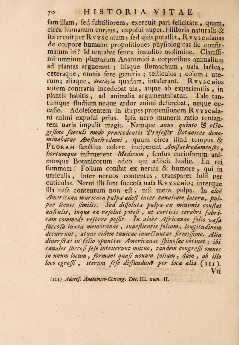 familiam, fedfubtiliorem, exercuit pari felicitate, quam, circa humanum corpus, expofui nuper. Hiftoria naturalis & itacreuitper RvYscnium; fed quis putalfet, RvYsemanas de corpore humano propofitiones phyliologicas fic confir¬ matum iri? Id tentahat fenex inaudito molimine. Clarifli- mi omnium plantarum Anatomici a corporibus animalium ad plantas arguerant ; hisque ltomachum , uafa laftea , ceteraque, omnis fere generis ; teiliculos ; colem 5 ute¬ rum; aliaque, dva\oyi» quadam, intulerant. RvYsemus autem contraria incedebat uia, atque ab experientiis , in plantis habitis, ad animalia argumentabatur. Tale tan¬ tumque {ludium neque ardor animi deferebat, neque oc- cafio. Adolefcentem in ftirpespropenfionem RwscHia- ni animi expofui prius. Ipfa uero muneris ratio tentan- tem uaria impulit magis. Namque anno quinto & o£to- gefimo faeculi modo praecedentis ‘Profeffor Botanices deno¬ minabatur Amftaelredami , quum circa illud tempus. & Floram fanffius colere inciperent Amjiaetredamenfes, hortumque inftruerent Medicum , fenfus curioforum ani¬ mosque Botanicorum adeo qui adlicit hodie. En rei fummam ! Folium conflat ex neruis & humore, qui in utriculis, inter neruos contentus , transparet folii per cuticulas. Nerui illi funt fuccofa uafa RvYSCHio; interque illa uafa contentum non eft , nifi mera pulpa. In aloe Americana muricata pulpa adefi inter canalium latera, pul¬ pae lienis fimilis. Sed diffoluta pulpa ex minimis confiat nafcuhs, in que ea refolui poteft , ut corticis cerebri fabri¬ cam commode referre pojfit. In aloes Africanae folio uafa fuccofa iuxta membranae , inuefiientis folium, longitudinem decurrunt, atque eidem tunicae inneliuntur firmijjime. Alia diuerfitas in folio Opuntiae Americanae fpinofae obtinet; ibi canales fuccofi fefe intexerunt mutuo, tandem congrejfi omnes in unum locum, formant quafi nonum folium , dum , ab illo loco egrejfi , iterum fefe diffundunt per loca alia (111). Vti (ni) Aduerf: Anatomico-Cbirurg; Det:III. num. II.