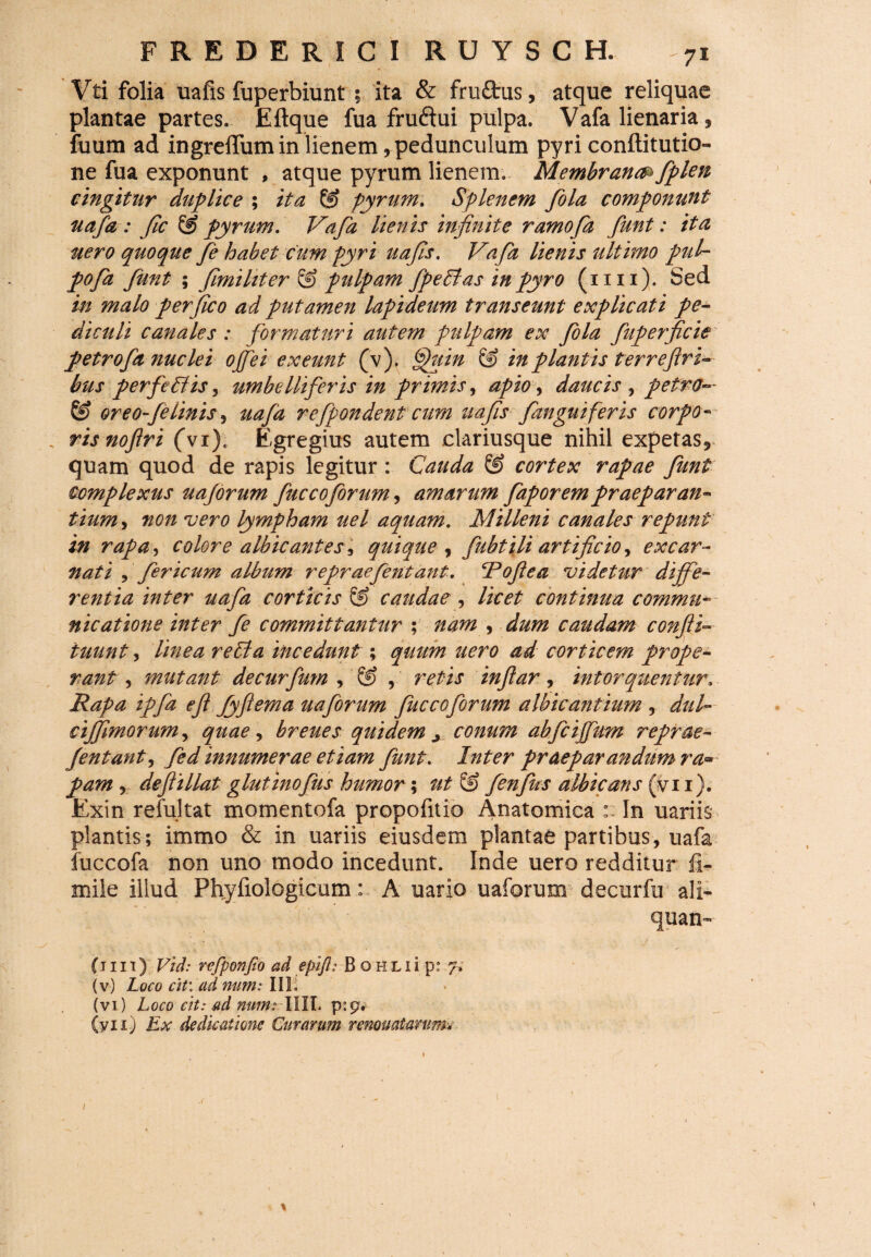 Vti folia uafis fuperbiunt ; ita & fru&us, atque reliquae plantae partes. Eftque fua fruftui pulpa. Vafa lienaria * fuum ad ingreffum in lienem , pedunculum pyri conftitutio- ne fua exponunt , atque pyrum lienem. Membrana fiplen cingitur duplice ; ita & pyrum. Splenem fola componunt uafa : fle & pyrum. Vafa lienis infinite ramofa fiunt: ita nero quoque fie habet cum pyri uafis. Vafa lienis ultimo pul¬ po fa fiunt ; fimi Uter & pulpam fipeBas in pyro (mi). Sed in malo per fico ad putamen lapideum transeunt explicati pe¬ diculi canales : formaturi autem pulpam ex fola fuperficie petrofia nuclei ojfiei exeunt (v). Gpuin & in plantis ter refiri- bus p erfe Vis, umbellifieris in primis, apio, daucis , petro— & oreofie linis, uafa refipondent cum uafis fianguifer is corpo¬ ris nofiri (vi)« Egregius autem clariusque nihil expetas9 quam quod de rapis legitur : Cauda & cortex rapae fiunt complexus uajorum fiuccoforum y amarum fiaporempraeparan¬ tium , non vero lympham uel aquam. Milleni canales repunt in rapa, colore albicantes , quique , fiubtili artificio, excar- nati , fiericum album repraeferitant. cPofitea videtur diffe¬ rentia inter uafa corticis ® caudae, licet continua commu¬ nicatione inter fie committantur ; nam , dum caudam confit- tuunt, linea reVa incedunt ; quum uero ad corticem prope¬ rant , mutant decurfium , ® infiar, intorquentur. Rapa ipfia efit fiyftema uafiorum fiuccofiorum albicantium , cijfimorum, quae y breues quidem ^ conum abficijfium reprae- Jentanty fied innumerae etiam fiunt. praeparandumra* pam , deftillat glutinofius humor; & fienfius albicans (vii). Exin refultat momentofa propofitio Anatomica :: In uariis plantis; immo & in uariis eiusdem plantae partibus, uafa fuccofa non uno modo incedunt. Inde uero redditur fi- mile illud Phyfiologicum: A uario uaforum decurfu ali- quan- (i 111) Vid: vcfponfio ad epift: B o h L i i' -p: 7* (v) Loco citi.ad num: III. (vi) Loco cit: ad num? -XIII. (yxi) Ex dedicatione Curarum renouatarum. 1