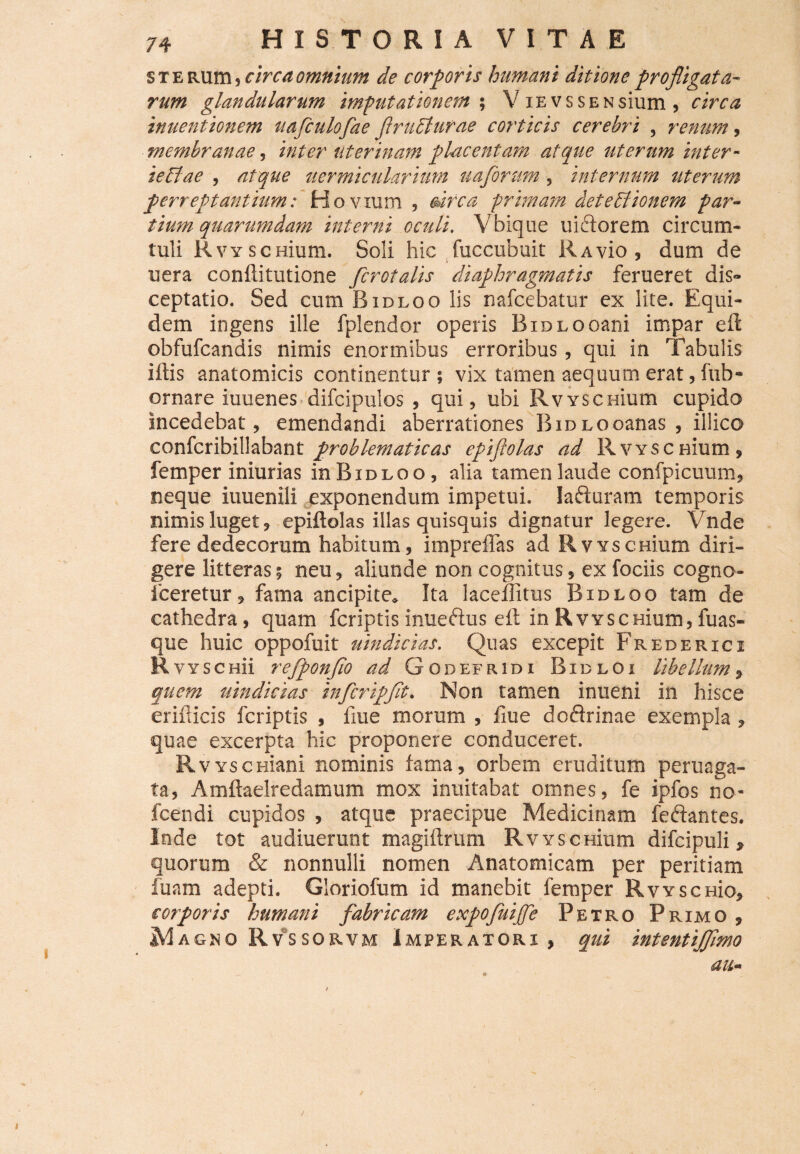 s t e Rlim, circa omnium de corporis humani ditione profligata¬ rum glandularum imputationem ; V iEvssENsium , circa inuentionem uafculofae frubturae corticis cerebri , renum, membranae, inter uterinam placentam atque uterum inter- ieFlae , atque uermicularium uaforum, internum uterum perreptantium: Hovium , mea primam deteBionem par¬ tium quarumdam interni oculi. Vbique uictorem circum¬ tuli Rvy scHium. Soli hic fuccubuit RAvio , dum de uera conftitutione /crotalis diaphragmatis ferueret dis¬ ceptatio. Sed cum Bidloo lis nafcebatur ex lite. Equi¬ dem ingens ille fplendor operis BiDLOoani impar eft obfufeandis nimis enormibus erroribus, qui in Tabulis i itis anatomicis continentur ; vix tamen aequum erat, fub- ornare iuuenes difcipulos , qui, ubi Rvvscmum cupido incedebat, emendandi aberrationes BiDLOoanas , illico confcribillabant problematicas epiftolas ad R vysc nium , femper iniurias in Bidloo, alia tamen laude confpicuum, neque iuuenili exponendum impetui. Iafturam temporis nimis luget, epiftolas illas quisquis dignatur legere. Vnde fere dedecorum habitum, impreffas ad RvYscmum diri¬ gere litteras; neu, aliunde non cognitus, ex fociis cogno- iceretur, fama ancipite. Ita laceflitus Bidloo tam de cathedra, quam feriptis inueftus eft in RvYSCHium, fuas- que huic oppofuit uindicias. Quas excepit Frederici R vyschu refponfio ad Godefridi Bidloi libellum, quem uindicias infcripft. Non tamen inueni in hisce eriilicis feriptis , fiue morum , fiue doflrinae exempla, quae excerpta hic proponere conduceret. R VYseniani nominis fama, orbem eruditum peruaga- ta, Amftaelredamum mox inuitabat omnes, fe ipfos no- fcendi cupidos , atque praecipue Medicinam feftantes. Inde tot audiuerunt magiftrum RvYscmum difcipuli, quorum & nonnulli nomen Anatomicam per peritiam fuam adepti. Gloriofum id manebit femper RvyschIo, corporis humani fabricam expofuijfe Petro Primo , M AGNO Rvss orvm Imperatori , qui intentijftmo au- i