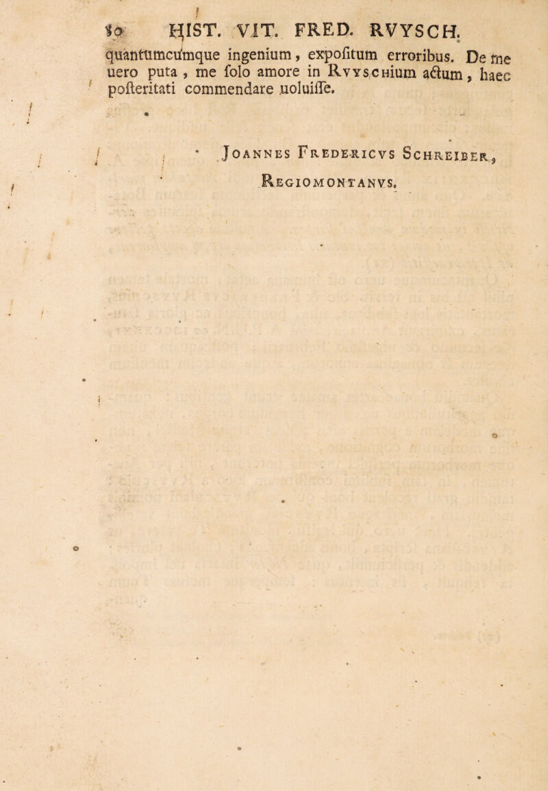 IO qiST. VIT. FRED. RVYSCH. quantttmculmque ingenium, expofitum erroribus. De rne uero puta , me folo amore in RvvscHium a&um, haec pofteritati commendare uoiuiiTe. * * i • JOANNES pREDERICVS ScHREIBER, Regiomontanvs»