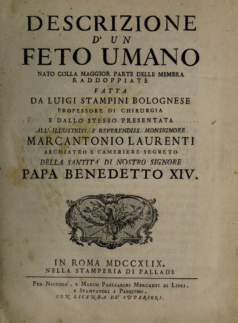 DESCRIZIONE FETO°UMANO NATO COLLA MAGGIOR PARTE DELLE MEMBRA RADDOPPIATE FATTA DA LUIGI STAMPINI BOLOGNESE PROFESSORE DI CHIRURGIA E DALLO STESSO PRESENTATA ALL’ ILLTJSTRISS. F REVERENDISS. MONSIGNORE . MARCANTONIO LAURENTI jt* , » • • - • • ARCHIATRO E CAMERIERE SEGRETO DELLA SANTITÀ' DI NOSTRO SIGNORE PAPA BENEDETTO XIV. IN ROMA MDCCXIIX. NELLA STAMPERIA DI PALLADE Per Niccolo ? e Marco Pagliarini Mercanti di Lieri , e Stampatori a Pasquino . co 7^ LlCETS^Z^i DE’ SVTEI^IOI^I.