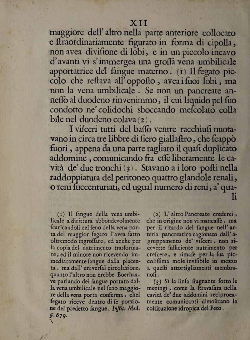 maggiore dell’ altro nella parte anteriore collocato e ftraordinariamente figurato in forma di cipolla, non avea divifione di lobi, e in un piccolo incavo d’avanti vi s’immergea una grolla vena umbilicale apportatrice del fangue materno. ( i ) 11 fegato pic¬ colo che re flava all’ oppofto , avea i fuoi lobi j ma non la vena umbilicale . Se non un pancreate an- neflò al duodeno rinvenimmo, il cui liquido pel fuo condotto ne’colidochi sboccando meicolato colla bile nel duodeno colava (2 ). I vifceri tutti del ballò ventre racchiufi nuota¬ vano in circa tre libbre di fiero giallaftro, che feappò fuori, appena da una parte tagliato il quali duplicato addomine , comunicando fra eflè liberamente le ca¬ vità de’ due tronchi (3 ). Stavano a i loro polli nella raddoppiatura del peritoneo quattro glandole renali, o reni luccenturiati, ed ugual numero di reni, a’ qua¬ li (1) Il fangue della vena umbi¬ licale a dirittura abbondevolmente {caricandoli nel feno della vena por¬ ta del maggior fegato l’avea fatto oltremodo ingrolfare, ed anche per la copia del nutrimento trasforma¬ re ; ed il minore non ricevendo im¬ mediatamente fangue dalla placen¬ ta , ma dall* univerfal circolazione, quanto l’altro non crebbe. Boerhaa- ve parlando del fangue portato dal¬ la vena umbilicale nel feno maggio¬ re della vena porta conferma, chel fegato riceve dentro di fe porzio¬ ne del predetto fangue. Injìit. Med. $-679' \ « (2) L’ altro Pancreate crederei 9 che in origine non vi mancalfe , ma per. il ritardo del fangue nell’ar¬ teria pancreatica cagionato dall* a- gruppamento de’ vifceri, non ri¬ cevette fufficiente nutrimento per crefcere, e rimafe per la fua pic- coliflima mole inviabile in mezzo a quelli attorti non. (3) Sì la linfa {lagnante fotto le meningi, come la ftravafata nella cavità de’ due addomini reciproca¬ mente comunicanti dimoflrano la coftituzione idropica del Feto. guarnenti membra- /