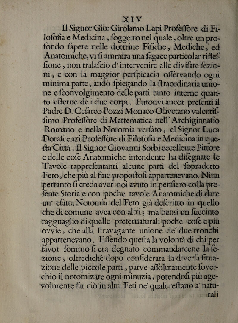 Il Signor Gio: Girolamo Lapi Profèflòre di Fi- lofofia e Medicina, (oggetto nel quale, oltre un pro¬ fondo làpere nelle dottrine Filiate, Mediche, ed Anatomiche, vi li ammira una làgace particolar riflef (Ione, non tralafoiò d’intervenire alle divilàte lezio¬ ni , e con la maggior pervicacia oflèrvando ogni minima parte, andò (piegando la llraordinaria unio¬ ne e foonvolgimento delle parti tanto interne quan¬ to efterne de i due corpi. Furativi ancor prelènti il Padre D. Celare© Pozzi Monaco Olivetano valenti^ limo Profèflòre di Mattematica nell’Archiginnalio Romano e nella Notomia verlàto, el Signor Luca Dorafoenzi Profèflòre di Filofofia e Medicina in que¬ lla Città. Il Signor Giovanni Sorbi eccellente Pittore e delle colè Anatomiche intendente hadilègnate le Tavole rapprelèntanti alcune parti del fopradetto Feto, che più al line propoftoli appartenevano. Niun pertanto li creda aver noi avuto in penderò colla pre¬ lènte Storia e con poche tavole Anatomiche di dare un’ elètta Notomia del Feto già deforitto in quello che di comune avea con altri ; ma bensì un lùccinto ragguaglio di quelle preternaturali poche colè e più ovvie, che alla flravagante unione de’ due tronchi appartenevano. Effondo quella la volontà di chi per fàvor fommo li era degnato commandarcene la lè- zione ; oltredichè dopo conliderata la diveda Uma¬ zione delle piccole parti, parve affolutamente fover- chio il notomizare ogni minuzia, potendoli più age¬ volmente far ciò in altri Feti ne’ quali reftano a' natu-