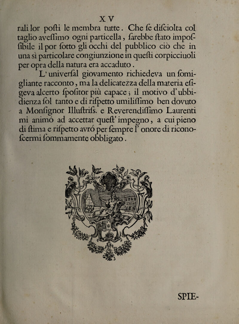 rali lor polli le membra tutte. Che le dilciolta col taglio avelli mo ogni particella, {irebbe flato impoC Cibile il por lotto gli occhi del pubblico ciò che in una sì particolare congiunzione in quelli corpicciuoli per opra della natura era accaduto. L’universi giovamento richiedeva un lòmi- gliante racconto, ma la delicatezza della materia efi- geva alcerto Ipofitor più capace ; il motivo d’ubbi¬ dienza lol tanto e di rilpetto umiliffimo ben dovuto a Monlìgnor Illultrils. e Reverendillìmo Laurenti mi animò ad accettar quell’ impegno, a cui pieno di Itima e rilpetto avrò per lèmpre l’onore di ricono- Icermi lommamente obbligato. % SPIE-