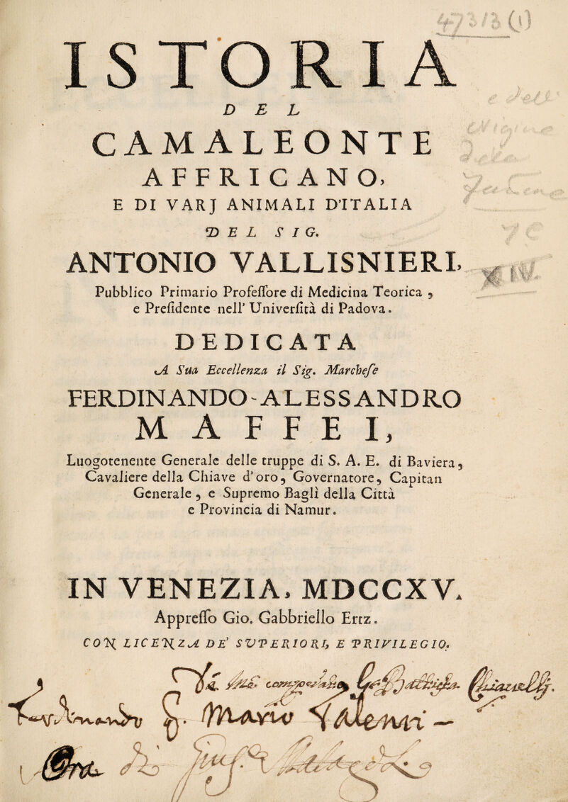 ài «%. £ 4* ISTORIA DEL M AFFRICANO, E DI VARJ ANIMALI D’ITALIA ‘DEL S I G. ANTONIO VALLISNIERL Pubblico Primario Profeflore di Medicina Teorica 5 e Prefidente nell* Univerfità di Padova. DEDICATA Sua Eccellenza il Sig. Mar chef e FERDINANDO - ALESSANDRO M A F F E I, Luogotenente Generale delle truppe di S. A. E. di Baviera 9 Cavaliere della Chiave dsoro9 Governatore5 Capitan Generale 5 e Supremo Bagli della Città e Provincia di Namur. Ji A..- Ai (0 S? f 9 % r* IN VENEZIA. MDCCXV. Appreffo Gio. Gabbriello Ertz. COTL LICEJiZ^ì DE’ SVPERIORI, E 'PRIVILEGIO.