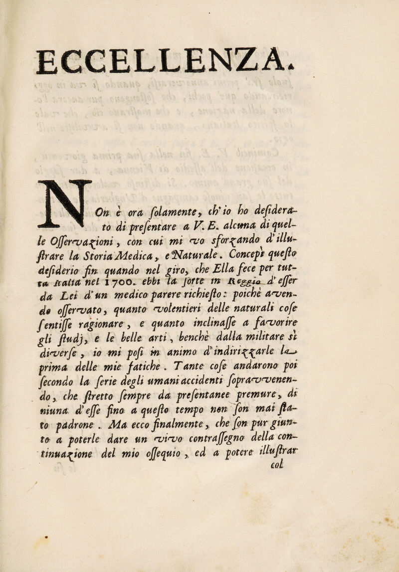 TM 1 mi On è ora filamento y ch'io ho defidera- ™' ^ to di prefentare a V. E- alcuna di quel¬ le Ojfernjanioni, con cui mi vo sformando d illu- flrare la Storia Adedica y e Naturale. Concept quefle dejiderio fin quando nel giroy che Ella fece per tut¬ ta li alia nel 1700. ebbi la forte in Reggia A’effer da Lei d'un medico parere richieflo : poiché aven¬ do offervato, quanto volentieri delle naturali cofe f entiffe ragionare, e quanto inclinale a favorire gli fìudj, e le Ielle arti, benché dalla militare sì diverfe , io mi pof in animo di' indirizzarle /*_» prima delle mie fatiche . Tante cofe andarono poi fecondo la ferie degli umani accidenti fipravvenen- doy che fretto fempre da prefintarne premure» di niuna d'effe fino a quefìo tempo non fon mai fa¬ to padrone. Ma ecco finalmente y che fin pur giun¬ to a poterle dare un vivo contrajfegno della con¬ tinuazione del mio ojfequio ,, ed a potere illufrar  ’ col