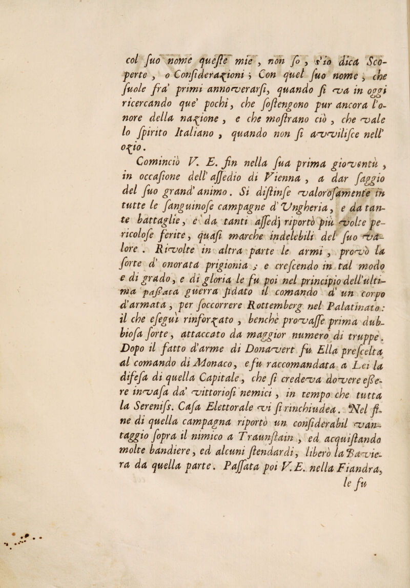 perte y o Confi de ragioni > Con quel fuo nome , che fuole fra primi annorverarfiy quando fi rva in 0agi ricercando que pochi, che fiofierigono pur ancora l'o¬ nore della nazione , e che mofirano ciò , che rvalc 10 fpinto Italiano , quando non fi a^vruihfie nell' ofio. Comincio V. E. fin nella fua prima gioventù , in occafone dell ajjedio di Vienna , a dar faggio del fuo grand'animo. Si diftmfe rvalorofamente in tutte le fanguinofe campagne di Ungheria, e datan¬ te battaglie y eda tanti ajfed) riportò più evolte pe- ncolofe ferite y quafì marche indelebili del fuo war- lore . Risvolte in altra parte le armi , pronSò la forte d onorata prigionia s e ere fendo in tal modo e di grado y e di gloria le fu poi nel principio dell'ulti¬ ma pafiaca guerra fidato il comando d’ un corpo d'armata y per foccorrere Rottemberg nel Palatinato : 11 che efegui rinforzato y benché pronjajfe prima dub- biofa forte y attaccato da maggior numero di truppe. Dopo il fatto d ay me di Dona<~uevt fu Pila prefeelta al comando di Monaco, e fu raccomandata a Lei la difefa di quella Capitale y che fi credeva do^vere efie- re mnjafia da ^uittonofì nemici y m tempo che tutta la Seremfs. Cafia Elettorale <vi firinchiudea. S\fe/ ne di quella campagna riporto un confiderabil njan- raggio/opra il nimico a Traunflam , ed acqmfiando molte bandierey ed alcuni fiendardiy libero laP^a^x,ne- ra da quella parte. Paffiata poi VE. nella Fiandra, le fin