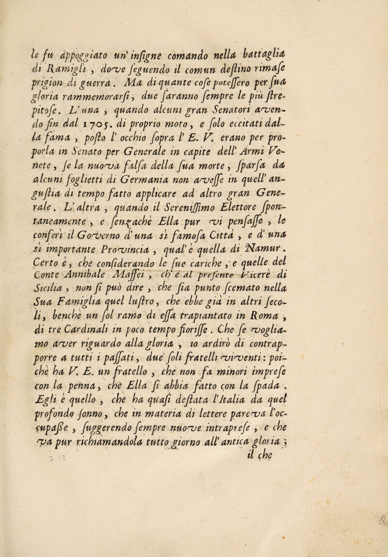 le fu appoggiato uri mfigne comando nella battaglia di Ramigli , do<ue jeguendo il comun defiino nmafe pngion di guerra . Aia di quante cofe poteffero per fua gloria rammemorar fi, due faranno fiempre le piu fire- pitofe. V una y quando alcuni gran Senatori acuen¬ do fin dal 1705, di proprio moto, e fiolo eccitati dal¬ la fama > pofio /’ occhio [opra t E* V. erano per pro¬ porla in Senato per Generale in capite dell Armi te¬ nete > je la nao<~va falfa della fiua morte , jparfia da alcuni foglietti di Germania non a^veffe in quell' an- gufila di tempo fatto applicare ad altro gran Gene¬ rale . U. altra y quando il Sereniamo Elettore fpcu¬ taneamente , e fengachè Ella pur nji penfajfe y le conferì il Gonjerno di una sì famofa Citta , e di una si importante Provincia y qual' e quella di Namur. Certo e y che confiderando le fue cariche , e quelle del Conte Annibale Adaffei y ci/ è al preferite Viceré di Sicilia , non fi può dire y che fìa punto ficemato nella Sua Famiglia quel lufìro, che ebbe già in altri Jeco- li y benché un fiol ramo di effa trapiantato in Roma , di tre Cardinali m poco tempo fiorifie . Che fe ^voglia- mo arver riguardo alla gloria , io ardirò di contrap¬ porre a tutti i pajfati y due foli fratelli ‘-violenti : poi¬ ché ha V, E. un fratello y che non fa minori imprefe con la penna y chè Ella fi abbia fatto con la fpada . Egli è quello y che ha quafi defiata l'Italia da quel profondo Jonno y che in materia di lettere parenua l'oc~ cupafie y figgerendo fiempre nuonje intraprefe , e che noa pur richiamandola tutto giorno all' antica gloria y \ > ’ il che