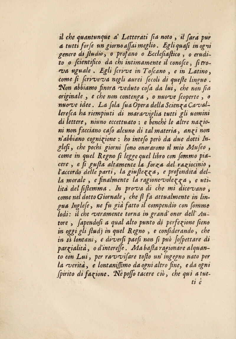 il che quantunque a' Letterati fia noto , il far a pur a tutti forfè un giorno affai meglio. Egli quafi m ogni genere dijìudio, o profano o Ecclefìafhco , o erudi¬ to o fcientifico da chi intimamente il conofce, fi cro¬ ma uguale . Egli ferirne in Tofcano , e in Latino, come fi fcrtmema negli aurei fecoli di quelle lingue . SSTow abbiamo finora meduto cofa da lui, che non fìa originale , e che non contenga , o nuome feoperte , o nuome idee. La fola fua Opera della Scienza Caval¬ ierefi a ha riempiuti di mar amiglia tutti gli uomini di lettere, ninno eccettuato : e benché le altre nazio¬ ni non facciano cafo alcuno di tal materia » angi non n’abbiano cognizione : ho intefo però da due dotti ln- glefi, che pochi giorni fono onorarono il mio Adufeo , come in quel Regno fi legge quel libro con fommo pia¬ cere , e fi gufla altamente la forza del raziocinio , l’accordo dette parti, la giufìezza > e profondità del¬ la morale , e finalmente la ragwnemolezza > e uti¬ lità del fifiemma . In proma di che mi dicemano , come nel dotto Giornale, che fi fa attualmente in lin¬ gua Inglefe, ne fu già fatto il compendio con fomme lodi: il che meramente torna in grand' onor dell' Au¬ tore , fapendofi a qual alto punto di perfezione fieno in oggi gli fiudj in quel Regno , e confiderando, che in si lontani, e dtmerfi paefi non fi può jofpettare di parzialità, o d’interejfe. Ada bafia ragionare alquan¬ to con Lui, per rammìfare tofio uri ingegno nato per lamerìtà, e lontanijfimo da ogni altro fine, e da ogni fpirito di fazione. ‘Népoffo tacere ciò, che qui atut-