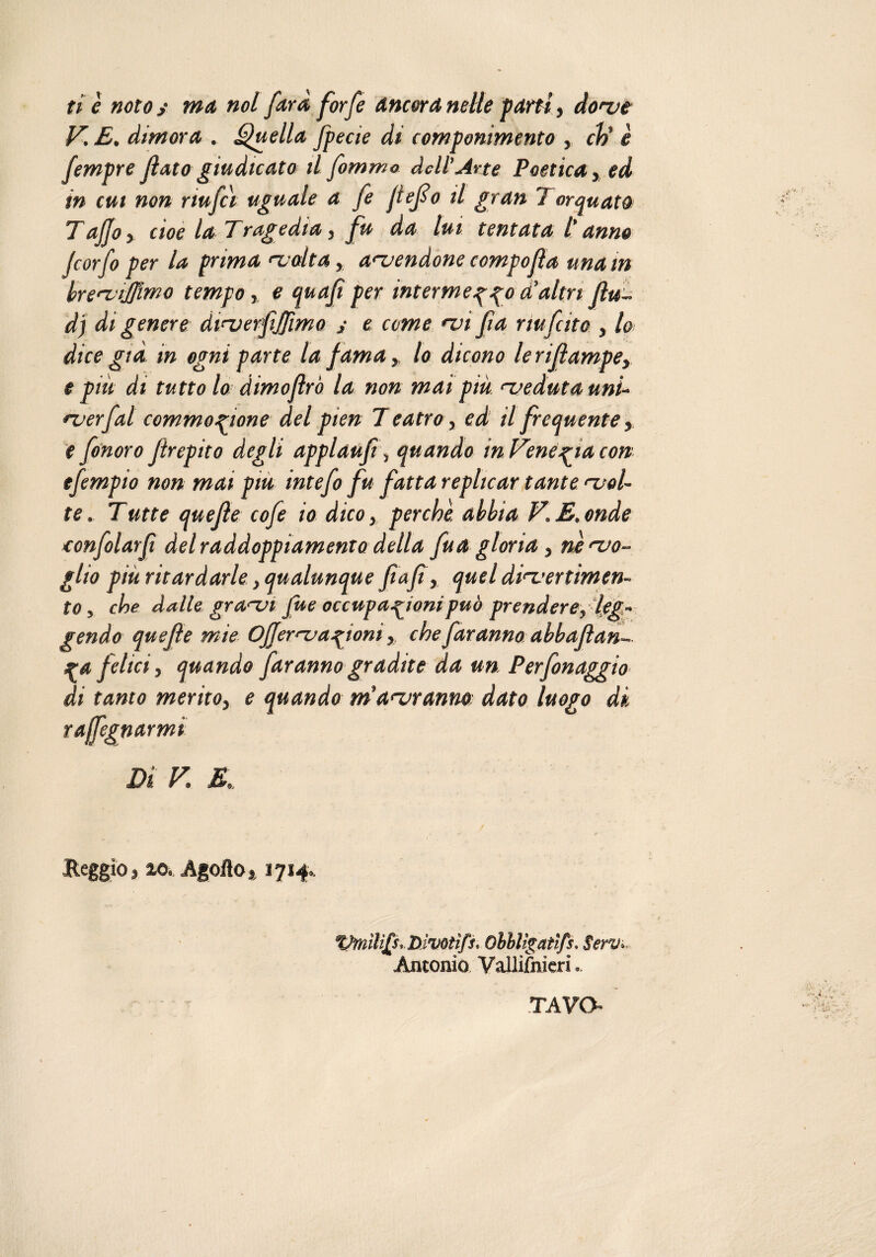 ti è noto s ma noi farà forfè Ancora nette parti, dove V. E, dimora . Quella fpecie di componimento , eh' è fempre fato giudicato ilfommo dell’Arte Poetica, ed in cut non nufci uguale a fe ftefo il gran Torquato Tajjo > cioè la Tragedia, fu da lui tentata /’ anno Jcorfo per la prima volta, acuendone compofa una in brevijjimo tempo, e qua fi per interme z z° a’altri Ru¬ di di genere dtverfijfmo ; e come vi fa nufcito , lo dice già in ogni parte la fama, lo dicono lerifampey e più di tutto lo dimojlrò la non mai più veduta uni- ver fai commozione del pien 7 e atro, ed il frequente, e fonoro Jtrepito degli applaufi, quando in Tenezìa con efempio non mai piu intefo fu fatta replicar tante svol¬ te . Tatte quefie cofe io dico, perchè abbia V. E. onde confolarfi del raddoppiamento detta fu a gloria, ne svo¬ glio più ritardarle, qualunque ftafi, quel divertimen¬ to , che dalle gr asvi fue occupazioni può prendere, leg¬ gendo quefìe mie Ojjervazioni, che faranno abbafìan- ZA felici, quando faranno gradite da un Perfonaggio di tanto merito, e quando m'avranno: dato luogo di r a fognar mi Di V. E, Reggio, io. Agofto, 1714, Vmìlì£s*, Divotìfs* Obblìgatìfs. Servò. Antonio Vallijfnicri TAVO