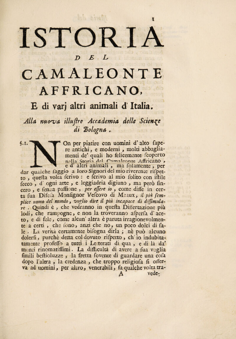 ISTORIA DEL CAMALEONTE AFFR1CANO. E di varj altri animali d’Italia. Alla, morva illuflre Accademia delle Sciente di ‘Bologna $.1.^ On per piatire con uomini d’alto fapc- 1^^ I re antichi, e moderni , molti abbaglia- I menti de* quali ho felicemente coperto f nella Stq fin rurolpnnte Affricano , mJLi ed’ altri animali , ma {blamente , per dar qualche faggio a loro Signori del mio riverente riflet¬ to , quella volta ferivo : e ferivo al mio folito con iftile {ecco , d’ ogni arte , e leggiadria digiuno , ma però fin- cero , e fen~a paflìone , per effere io , come difie in cer¬ ta fua Difefa Monfignor Vefcovo di Meaux, il più [em¬ pi ice uomo del mondo, voglio dire il più incapace di diffìmula- re . Quindi è > che vedranno in quella Difìertazione piu lodi, che rampogne, e non la troveranno afperfa d’ace¬ to, e di fele, come alcun’ altra è paruta irragionevolmen¬ te a certi , che fono, anzi che no, un poco dolci di fa- le . La verità certamente bifogna dirla ; nè può alcuno dolerfi, purché detta col dovuto rifpecto , eh’ io indubita¬ tamente profeflb a tutti i Le.terati di qua , e di là da' monti rinomatiffimi. La difficoltà di avere a fua voglia fimili beftioluzze , la fretta fovente di guardare una cofa dopo l’altra , la credenza , che troppo religiofa fi offer- va ad uomini, peraltro, venerabili, fa qualche volta tra- A vede-