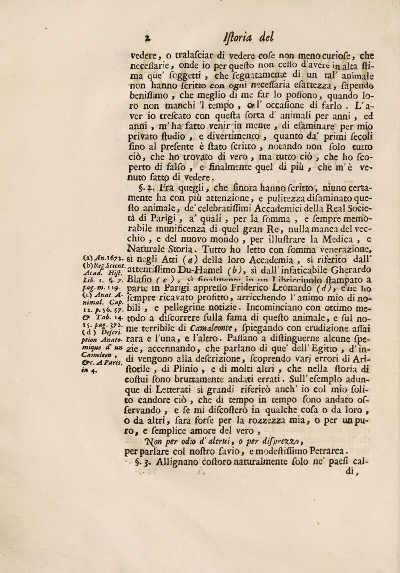 % Ijìoria del vedere, o traiafciar di vedere cofe non meno curiofe, che necefiarie, onde io per quello non celio d’avere in alta fti- ma que’ foggetti , che fegnatamense di un tal’ animale non hanno fcritto con ogni necefiaria efattezza, fapendo benilìimo , che meglio di me far lo pofiono, quando lo¬ ro non manchi 1 tempo , & Y occafione di farlo . 1/ a- ver io trelcato con quella forra d animali per anni , ed anni , m'ha fatto venir in mente , di efaminare per mio privato ftudio , e divertimento , quanto da' primi fecoli lino al prefente è flato fcritto , notando non folo tutto ciò, che ho trovato di vero , ma tutto ciò , che ho feo- perto di falfo , e finalmente quel di piu , che m’è ve¬ nuto fatto di vedere. §.a. Fra quegli, che finora hanno fcritto, ninno certa¬ mente ha con più attenzione, e pulitezza difaminato que¬ llo animale, de celebratilììmi Accademici della Reai Socie¬ tà di Parigi , a’ quali , per la fomma , e Tempre memo¬ rabile munificenza di quel gran Re, nulla manca del vec¬ chio , e del nuovo mondo , per illufirare la Medica , e Naturale Stòria. Tutto ho letto con fomma venerazione. s* negli Atti (a) della loro Accademia , sì riferito dall' Juaf. H\(t. attentiamoDu-Hamel (b), sì dall’ infaticabile Gherardo tib. I. §.7. BlallO ( C ) , ir» yn T iKrirrìuolo ftampatO 2. tag.m.119. parte in Parigi apprefio Friderico Leonardo (d), e tic ho CO AnarA- pcmpre ricavato profitto, arricchendo Y animo mio di no- iì.^.56.57. bili , e pellegrine notizie* Incominciano con ottimo me- & Tab. 14. todo a difeorrere filila fama di quello animale, e fui no- Cdì^Dejcri me terribile di Camaleonte* fpiegando con erudizione affai fùon Anato- rara e l’una, e i altro. Pattano a dillinguerne alcune fpe- mique d’ un ^ie, accennando, che parlano di que' dell'Egitto , d’in- ^C^AParis di vengono alla deferizione, feoprendo varj errori di Ari- in 4. * fiorile , di Plinio , e di molti altri , che nella ftoria di coftui fono bruttamente andati errati. Sull’ efemplo adun¬ que di Letterati sì grandi riferirò anch* io col mio foli- co candore ciò , che di tempo in tempo fono andato of- fervando , e fe mi difeofterò in qualche cofa o da loro , o da altri, farà forfè per la rozzezza mia, o per un pu¬ ro, e femplice amore del vero , rì^on per odio d’altrui, o per difprezzo, per parlare col noftro favio, e modeftiffimo Petrarca. §.> Allignano cofioro naturalmente folo ne’ paefi cal- /, di.