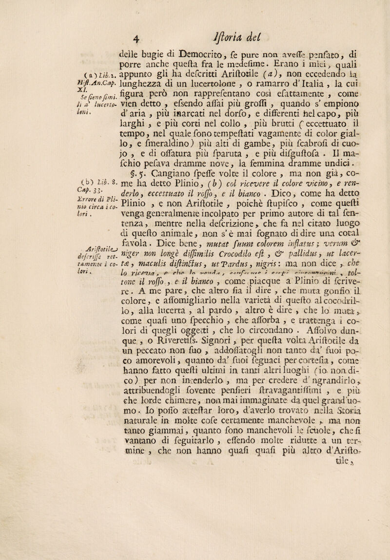 ( a ) Lìb.i. M’ft.An.Cap. XI. Se fieno fimi- lì ai Incerto- Ioni, (b) 2.ih, 8. Cap. n- Errore di Pli¬ nio circa i co¬ lori . Ari (fot il defc riffe ret¬ tamente i co¬ lori . deile bugie di Democrito, fe pure non avelie penfato, di porre anche quella fra le medefime. Erano i mici y cju3.li appunto gli ha deferirti Ariftosiie (a), non eccedendo la lunghezza di un lucertolone , o ramarro d'Italia , la cui figura però non rapprefentano così elettamente , come vien detto , efsendo affai più groffi , quando s’ empiono d’aria , più inarcati nel dorfo, e differenti ilei capo, più larghi , e più corti nel collo , più brutti (' eccettuato il tempo, nel quale fono temperati vagamente di color gial¬ lo, e fmeraldino ) più alti di gambe, più fcabrofi di cuo- jo , e di oliatura più fparuta , e più difguftofa . Il ma¬ rchio pefava dramme nove, la femmina dramme undici. §. 5. Cangiano fpeffe volte il colore , ma non già, co¬ me ha detto Plinio, (b) col ricevere il colore vicino, e ren¬ derlo , eccettuato il rojjo, e il bianco . Dico , come ha detto Plinio ,. e non Ariftotile , poiché ffupìfco , come quelli venga generalmente incolpato per primo autore di tal fen- tenza, mentre nella definizione,, che fa nel citato luogo di quello animale, non s* è mai fognato di dire una cotal favola. Dice bene, mutat fumi color em inflatus ; veruni & niger non longè diffimilis Crocodilo eft , & pallidus, ut tacer-* tee, maculis diflinflus, ut Tardus, nigris : ma non dice , che lo rit'rtjci, P' />» f «• ^yit , tol¬ tone il roflb , e il bianco , come piacque a Plinio di feri ve¬ re. A me pare, che altro fia il dire , che muta gonfio il colore, e affomigliarlo nella varietà di quello alcocodrii- io, alla Incerta , al pardo , altro è dire , che lo muta ,, come quali uno fpeechio , che afforba , e trattenga i co¬ lori di quegli oggetti , che lo circondano . Affolvo dun¬ que , o Rivererifs. Signori, per quella volta Ariftotile da un peccato non fuo , addobbatogli non tanto da' fuoi po¬ co amorevoli, quanto da' fuoi feguaci per cartella, come hanno fatto quelli ultimi in tanti altri luoghi ( io, non di¬ co ) per non intenderlo , ma per credere d’ngrandirlo, attribuendogli fovente penfieri lira vaganti filmi , e più che lorde chimere, non mai immaginate da quel grand’uo¬ mo .. Io pollò aateftar loro, d averlo trovato nella Storia naturale in molte cole certamente manchevole ,. ma non tanto giammai, quanto fono manchevoli le fcùole, che fi vantano di feguitarlo , effendo molte ridutte a un ter¬ mine , che non hanno quali quali più altro d!Arilh> tìleA