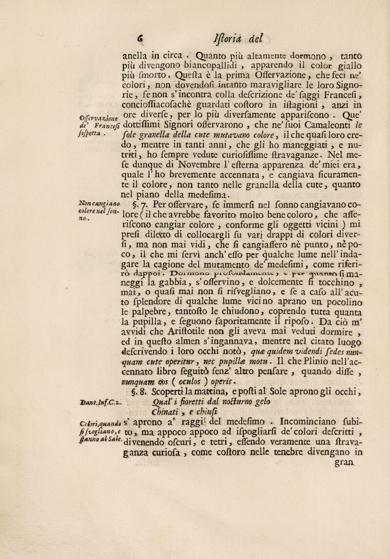 -0 6 <• Ifìoria del anella in circa . Quanto piii altamente dormono , tanto più divengono biancopallidi , apparendo il color giallo più fin orto. Quella è la prima OlTervazione , che feci ne* colori, non dovendoli intanto maravigliare le loro Signo? rie, fenon s*incontra colla defcrizione de’faggi Franceli, conciolfiacofachè guardati colloro in illagioni , anzi in o(fervanone ore diverfe, per lo più diverfamente apparirono . Que’ de Frantefi dottifiìmi Signori oflervarono , che ne' fuoi Camaleonti le fofpetta . fole granella della cute mutavano colore, il che quali loro cre¬ do , mentre in tanti anni, che gli ho maneggiaci , e nu¬ triti, ho fempre vedute curiolìlìime hravaganze. Nel me¬ le dunque di Novembre fellema apparenza de'miei era, quale T ho brevemente accennata, e cangiava lietamen¬ te il colore, non tanto nelle granella della cute, quanto nel piano della medelìma. Non cangiano §. 7. Per olfervare, fe immerli nel fonno cangiavano co- *n<h°!’*nt °n~ lore ( il che avrebbe favorito molto, bene coloro, che alfe- rifeono cangiar colore , conforme gli oggetti vicini ) mi prelì diletto di collocargli fu vari drappi di colori diver- lì, ma non mai vidi, che li cangialforo nè punto, nè po¬ co , il che mi fervi aneli’ elfo per qualche lume nell’ inda¬ gare la cagione del mutamento de’medeiìmi, come riferi¬ rò dappoi • Dormono piofu*iUtuwvntv , w <^«anfiA {ì ma¬ neggi la gabbia s’olfervino, e dolcemente li tocchino , mai, o quali mai non li rifvegliano, e fe a cafo ali’ acu¬ to fplendore di qualche lume vici no aprano un pocolino le palpebre, rantolio le chiudono, coprendo tutta quanta la pupilla, e feguono faporitamente il ripofo. Da ciò m’ avvidi che Arillotile non gli aveva mai veduti dormire , ed in quello almen s’ingannava, mentre nel citato luogo deferivendo i loro occhi notò, qua quidem videndi fedes nun- quam cutt operìtur, nec pupilla motu. Il che Plinio nell’ac- cennato libro fèguitò fenz’ altro penfare , quando dille , nmquam eìos ( oculos ) operiti §.8. Scoperti la mattina, e polli al Sole aprono gli occhi, , Qual* i fioretti dal notturno gelo chinati , e chiufì Cobrhquando s’ aprono a* raggi? del medelimp . Incominciano fubi- fifaglianoye co* ma appoco appoco ad ifpogliarfi de’colori deferitti , fianno al Sale, divenendo ofeuri, e tetri, effondo veramente una lira va¬ canza curiofa , come coltoro nelle tenebre divengano in gran