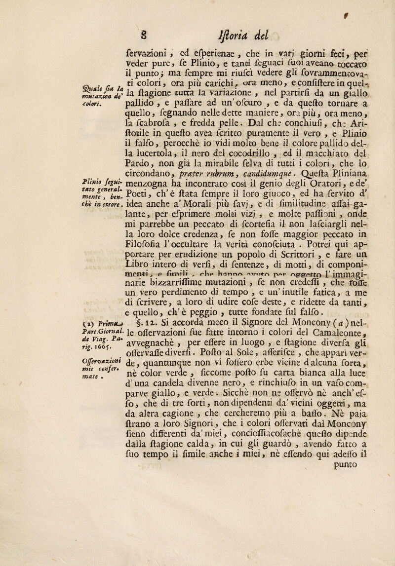 fui la fmttazwa de* ■coim. Filmo jeguU tato generai• niente , ben¬ ché in errore. O) Prima-» P art. G tornai, de Viag. Fa* rig. 1665. OJfervaziont mie cenfer• mate • 8 IfiorU del Tentazioni, ed efperienze , che io yarj giorni feci, per veder pure , fé Plinio, e tanti feguaci Tuoi aveano toccato il punto; ma Tempre mi riufcì vedere gli fovrammencova- ti colori, ora piu carichi, ora meno, e confiftere in quel¬ la flagione tutta la variazione , nel partirli da un giallo pallido , e paffare ad un' ofcuro , e da quello tornare a quello, Tegnando nelle dette maniere, ora più, orameno, la fcabrofa , e fredda pelle. Dal che conchiufì, che Ari- fiorile in quello avea fcritto puramente il vero , e Plinio il falfo, perocché io vidi molto bene il colore pallido del¬ la lucertola, il nero del cocodriilo , cd il macchiato dei Pardo, non già la mirabile Tel va di tutti i colori, che lo circondano, prater rubrum, candidumque. Quella Pliniana menzogna ha incontrato così il genio degli Oratori, e de' Poeti, eh’ è fiata Tempre il loro giuoco, ed ha Tervico d? idea anche a’ Morali più favi, e di limilitudine affai ga¬ lante, per eTprimere moki vizj , e moke puffioni , onde mi parrebbe un peccato di fcortefia il non lardargli nel¬ la loro dolce credenza. Te non foffe maggior peccato in FiloTofia T occultare la verità conoTciuta . Potrei qui ap¬ portare per erudizione un popolo di Scrittori , e fare un Libro intero di vedi, di Temenze, di motti, di componi¬ menti^. e /ùmili , honnr» ppt* T immagi¬ narie bizzarriflìme mutazioni , Te non credeflì , che foiTc un vero perdimento di tempo , e un’ inutile fatica, a me di Tcrivere, a loro di udire cofe dette, e ridette da tanti, e quello, eh’ è peggio , tutte fondate fui falfo. §. ix. Si accorda meco il Signore del Moncony ( a ) nel¬ le olìervazioni Tue fatte intorno i colori del Camaleonte, avvegnaché , per effere in luogo , e llagione diverfa gli ollervaffe diverfi. Pollo al Sole, afferifee , che apparì ver¬ de, quantunque non vi follerò erbe vicine dalcuna Torta, nè color verde , ficcome pollo Tu carta bianca alla luce d’una candela divenne nero, e rinchiufo in un vafo com¬ parve giallo, e verde . Sicché non ne offervò nè aneli* ef- fo, che di tre Torti, non dipendenti da’ vicini oggetti, ma da altra cagione , che cercheremo più a baffo. Nè paja ftranò a loro Signori, che i colori offervati dal Moncony fieno differenti da’ miei, concicllìacofachè quello dipende dalla llagione calda, in cui gli guardò , avendo fatto a Tuo tempo il Umile anche i miei, nè effendo qui adeffo il punto